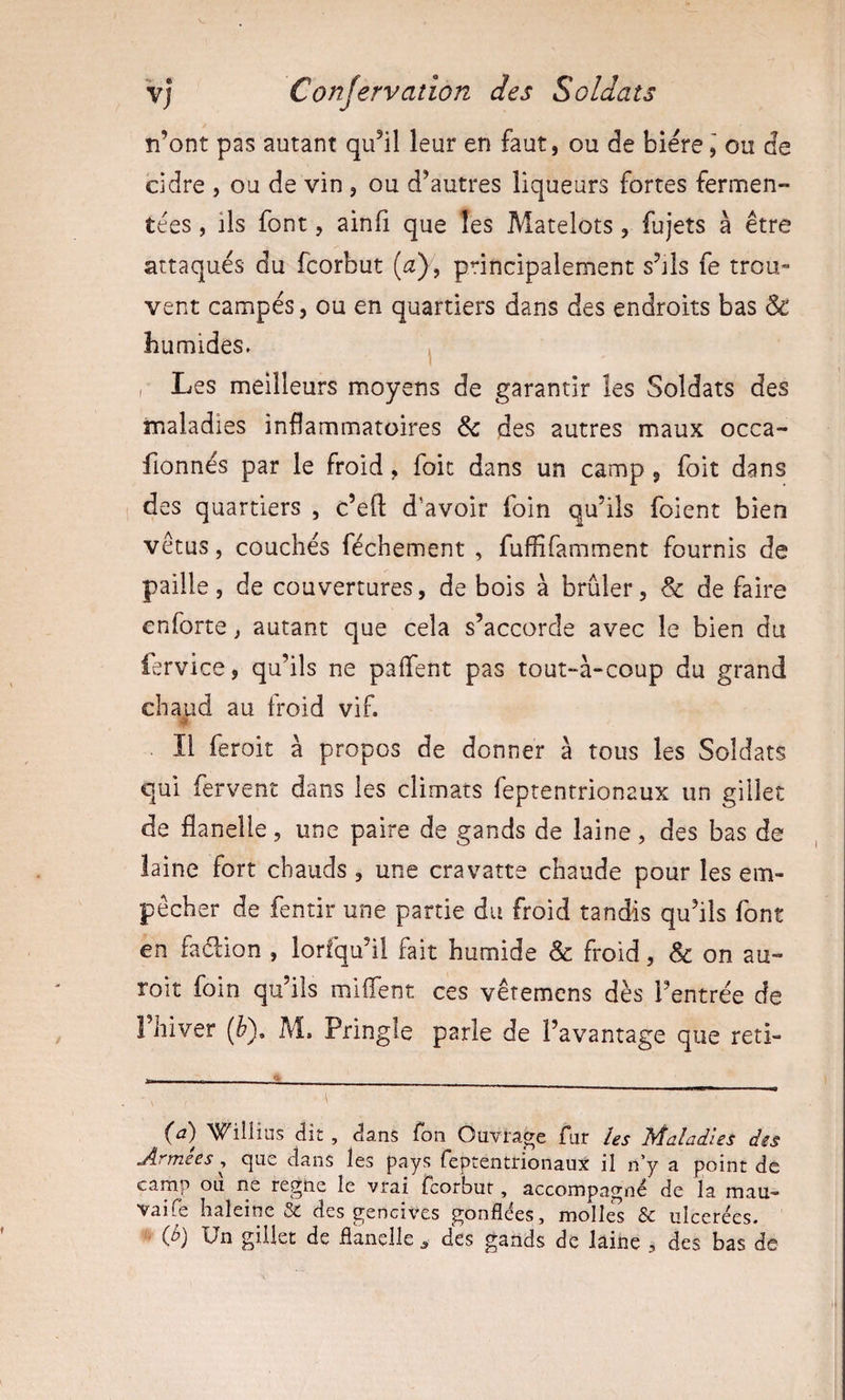 n’ont pas autant qu’il leur en faut, ou de bièreou de cidre , ou de vin, ou d’autres liqueurs fortes fermen¬ tées , ils font, ainii que les Matelots, fujets à être attaqués du fcorbut (a), principalement s’jIs fe trou¬ vent campés, ou en quartiers dans des endroits bas &amp; humides. ^ , Les meilleurs moyens de garantir les Soldats des maladies inflammatoires des autres maux occa- fionnés par le froid, foit dans un camp , foit dans des quartiers , c’eft d'avoir foin qu’ils foient bien vêtus, couchés féchement , fluffifamment fournis de paille, de couvertures, de bois à brûler, &amp; de faire enforte, autant que cela s’accorde avec le bien du iervice, qu’ils ne palTent pas tout-à-coup du grand chaud au Iroid vif. Il feroit à propos de donner à tous les Soldats qui fervent dans les climats feptentrionaux un gillet de flanelle, une paire de gands de laine, des bas de laine fort chauds, une cravatte chaude pour les em¬ pêcher de fentir une partie du froid tandis qu’ils font en fadion , lorfqu’il fait humide &amp; froid, &amp; on au- roit foin qu’ils miflent ces vêtemens dès l’entrée de 1 hiver (è), M. Pringle parle de l’avantage que reti- (iî) Wiliins dit, dans Ton Ouvrage fur les Maladies dis Armées ^ que dans les pays feptentrionaux il n’y a point de camp ou ne régné le vrai fcorbut, accompagné de la mau- vaife haleine &amp; des gencives gonflées, molles &amp; ulcérées. {b) Un gillet de flanelle ^ des gands de laine , des bas de