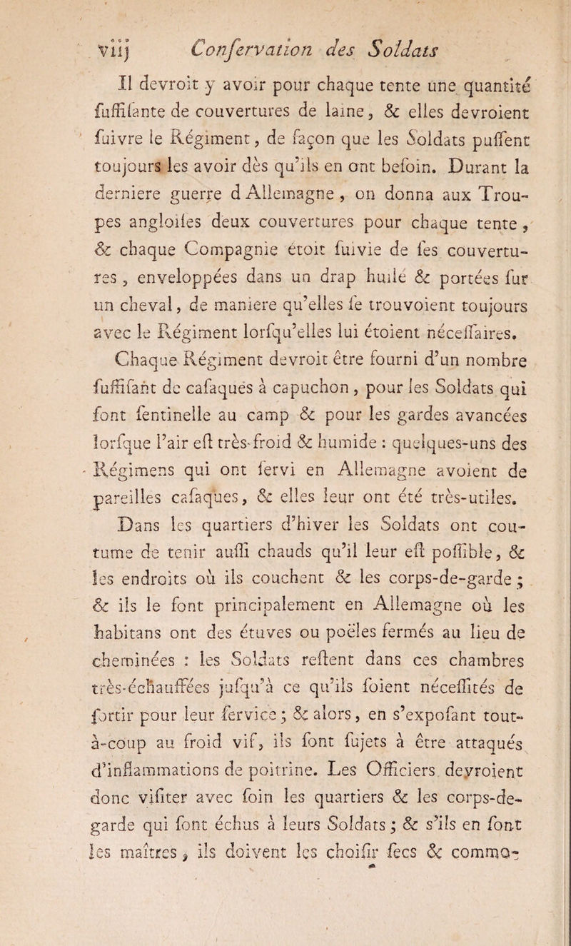 Il devroit y avoir pour chaque tente une quantité fufîilante de couvertures de laine, &amp; elles devroient fuivre le Régiment, de façon que les Soldats puffenc toujours les avoir dès qu’ils en ont befoin. Durant la derniere guerre dAllemagne, on donna aux Trou¬ pes angloiles deux couvertures pour chaque tente &amp; chaque Compagnie étoit fuivie de lés couvertu¬ res 5 enveloppées dans un drap huile &amp; portées fur un cheval, de maniéré qu’elles le trouvoient toujours avec le Fvégiment lorfqu’elles lui étoient nécefaires. Chaque Régiment devroit être fourni d’un nombre fufïïfant de cafaquès à capuchon , pour les Soldats qui font fentineile au camp &amp; pour les gardes avancées lorfque l’air ed très'froid &amp; humide : quelques-uns des Régimens qui ont lervi en Allemagne avoient de pareilles cafaquès, &amp; elles leur ont été très-utiles. Dans les quartiers d’hiver les Soldats ont cou¬ tume de tenir aufli chauds qu’il leur efl pofible, &amp; les endroits ou iis couchent &amp; les corps-de-garde ; &amp; ils le font principalement en Allemagne ou les habitans ont des étuves ou poêles fermés au lieu de cheminées : les Soldats redent dans ces chambres très'échauiFées jufqu’à ce qu’ils foient nécefftés de fortir pour leur fervicc ; &amp; alors, en s’expofant tout- à-coup au froid vif, ils font fujets à être attaqués d’indaramations de poitrine. Les Officiers, deyroient donc vifiter avec foin les quartiers &amp; les corps-de- garde qui font échus à leurs Soldats ; &amp; s’ils en font les maîtres ^ ils doivent les choifir fecs &amp; commoc \