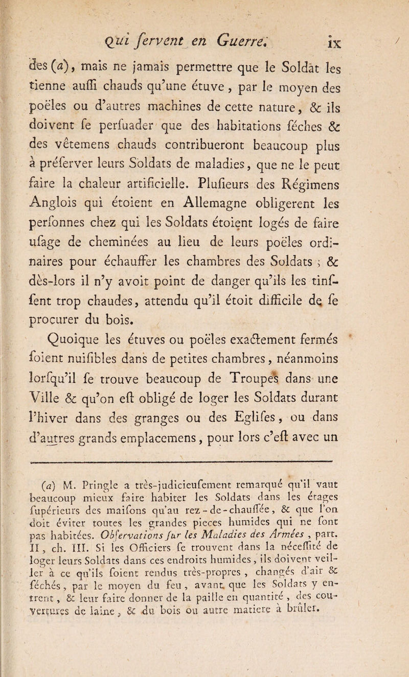 des («2), mais ne jamais permettre que le Soldât les tienne auffi chauds qu’une étuve, par le moyen des poêles ou d’autres machines de cette nature, &amp; ils doivent fe perfuader que des habitations féches &amp; des vêtemens chauds contribueront beaucoup plus à préferver leurs Soldats de maladies, que ne le peut faire la chaleur artificielle. Plufieurs des Régimens Anglois qui étoient en Allemagne obligèrent les perfonnes chez qui les Soldats étoient logés de faire ufage de cheminées au lieu de leurs poêles ordi¬ naires pour échauffer les chambres des Soldats ; &amp; dès-lors il n’y avoit point de danger qu’ils les tinf- fent trop chaudes, attendu qu’il étoit difficile dq fe procurer du bois. Quoique les étuves ou poêles exaélement fermés foient nuifibles dans de petites chambres, néanmoins lorfqu’il fe trouve beaucoup de Troupe^s dans une Ville &amp; qu’on eft obligé de loger les Soldats durant l’hiver dans des granges ou des Eglifes, ou dans d’amres grands emplacemens, pour lors c’eft avec un {d) M. Pringîe a très-judicieufement remarqué qu’il vaut beaucoup mieux faire habiter les Soldats dans les étages fupérieurs des maifons qu’au rez - de-cliaulfée, &amp; que l’on doit éviter toutes les grandes pièces humides qui ne font pas habitées. Observations fur (es Maladies des Armées , part, îî , ch. ni. Si les Officiers fe trouvent dans la néceffité de loger leurs Soldats dans ces endroits humides , ils doivent veil¬ ler à ce qu’ils foient rendus très-propres , changés d’air &amp;: féchés , par le moyen du feu , avant que les Soldats y en¬ trent , &amp; leur faire donner de la paille en quantité , des cou¬ vertures de laine ^ Se du bois ou autre matière à brûler.