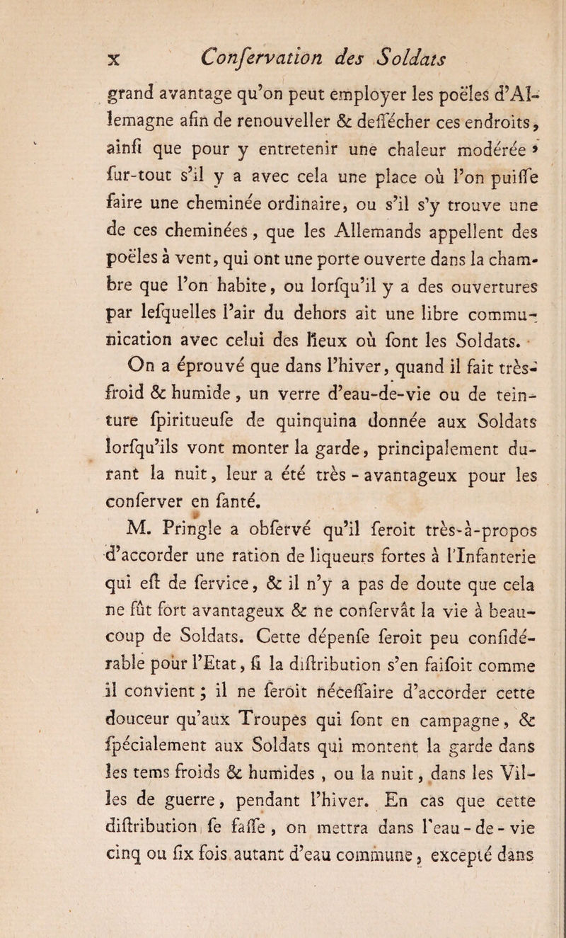 grand avantage qu’on peut employer les poêles d’Al¬ lemagne afin de renouveller &amp; delTécher ces endroits, ainfi que pour y entretenir une chaleur modérée &gt; fur-tout s’il y a avec cela une place où l’on puilïe faire une cheminée ordinaire, ou s’il s’y trouve une de ces cheminées, que les Allemands appellent des poêles à vent, qui ont une porte ouverte dans la cham¬ bre que l’on habite, ou lorfqu’il y a des ouvertures par lefquelles l’air du dehors ait une libre commu¬ nication avec celui des lieux où font les Soldats. On a éprouvé que dans l’hiver, quand il fait très- froid &amp; humide, un verre d’eau-de-vie ou de tein¬ ture fpiritueufe de quinquina donnée aux Soldats lorfqu’ils vont monter la garde, principalement du¬ rant la nuit 5 leur a été très - avantageux pour les conferver en fanté. M. Pringle a obfervé qu’il feroit très-à-propos d’accorder une ration de liqueurs fortes à Tlnfanterie qui eft de fervice, &amp;: il n’y a pas de doute que cela ne fut fort avantageux &amp; ne confervât la vie à beau¬ coup de Soldats. Cette dépenfe feroit peu confidé- rable pour l’Etat, fi la difiribution s’en faifoit comme il convient ; il ne feroit néceffaire d’accorder cette douceur qu’aux Troupes qui font en campagne, &amp; fpécialement aux Soldats qui montent la garde dans les tems froids &amp; humides , ou la nuit, dans les Vil¬ les de guerre, pendant l’hiver. En cas que cette difiributioni fe falTe , on mettra dans l'eau-de-vie cinq ou fix fois autant d’eau commune 3 excepté dans