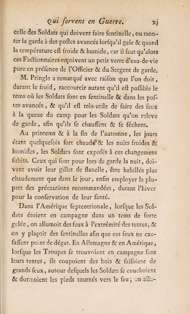 celle des Soldats qui doivent faire fentinelle, ou mon¬ ter la garde à des polies avancés lorfqu’il gele &amp; quand la température eil froide &amp; humide, car il faut qu’alors ces Faélionnaires/repoivent un petit verre d’eau-de-vie pure en préfence de l’Officier &amp; du Sergent de garde* M. Pringle a remarqué avec raifon que l’on doit, durant le froid, raccourcir autant qu’il eft poffible le tems où les Soldats font en fentinelle &amp; dans les pof- tes avancés , &amp; qu’il eft très-utile de faire des feux à la queue du camp pour les Soldats qu’on releve de garde, afin qu’ils fe chauffent &amp; fe féchent. Au printems &amp; à la fin de l’automne, les jours étant quelquefois fort chauds les nuits froides &amp; humides, les Soldats font expofés à ces changemens fubits. Ceux qui font pour lors de garde la nuit, doi¬ vent avoir leur gillet de flanelle, être habillés plus chaudement que dans le jour, enfin employer la plu¬ part des précautions recommandées, durant l’hiver pour la confervation de leur fanté. ^ Dans l’Amérique feptentrionale, lorfque les Sol¬ dats étoient en campagne dans un tems de forte gelée , on allumoit des feux à l’extrémité des tentes, &amp; on y plaçoit des fentinelles afin que ces feux ne caii- faflenr point de dégât. En Allemagne &amp; en Amérique, lorfque les Troupes fe trouvoient en campagne fans leurs tentes, ils coupoient des bois &amp; faifoient de grands feux, autour defquels les Soldats fe couchoient &amp; dormoient les pieds tournés vers le feu j un allu-