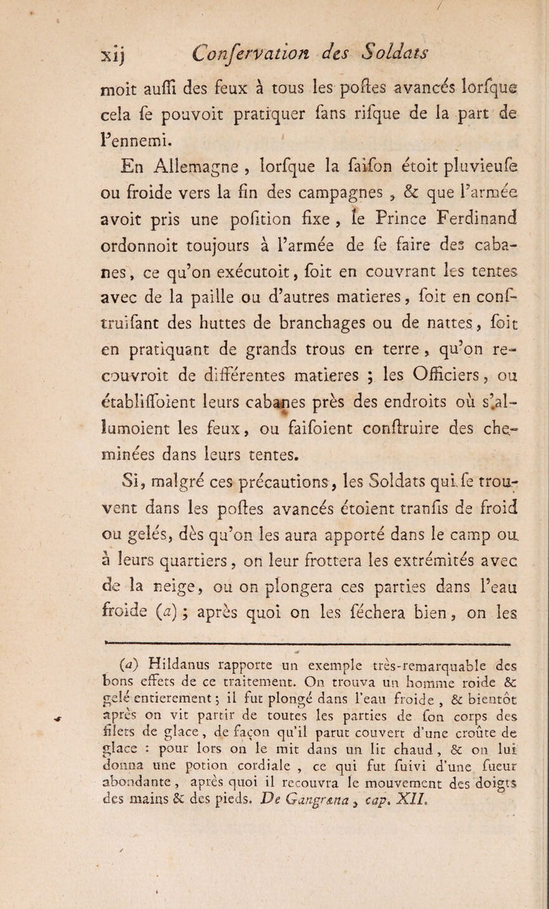 / Confervation des Soldats moit auffi des feux à tous les poftes avancés lorfque cela fe pouvoir pratiquer fans rifque de la part de Pennemi. En Allemagne , lorfque la faifon étoit pluvieufe ou froide vers la fin des campagnes ^ &amp; que Tarnaee avoir pris une pofition fixe , îe Prince Ferdinand ordonnoit toujours à l’armée de fe faire des caba¬ nes , ce qu’on exécutoit, foit en couvrant les tentes avec de la paille ou d’autres matières, foit en conf- truifant des huttes de branchages ou de nattes, foit en pratiquant de grands trous en terre , qu’on re- couvroit de différentes matières ; les Officiers, ou établiffoient leurs cabanes près des endroits ou s’.al- lumoient les feux, ou faifoient conflruire des che¬ minées dans leurs tentes. Si, malgré ces précautions, les Soldats quLfe trou¬ vent dans les poftes avancés étoient tranfis de froid ou gelés, dès qu’on les aura apporté dans le camp ou, à leurs quartiers, on leur frottera les extrémités avec de la neige, ou on plongera ces parties dans l’eau froide (æ) ; après quoi on les féchera bien, on les * ■' ——^—— -'- ■■■ ■ (û) Hildanus rapporte un exemple très-remarquable des bons effets de ce traitement. On trouva un homme roide &amp; gelé entièrement 5 il fut plongé dans l’eau froide, &amp; bientôt après on vit partir de toutes les parties de Ton corps des filets de glace, de façon qu’il parut couvert d’une croûte de glace : pour lors on le mit dans un lit chaud , &amp; on lui donna une potion cordiale , ce qui fut fuivi d’une fueur abondante, après quoi il recouvra le mouvement des doigts des mains 8c des pieds. De Gangr&amp;na , cap. XIL