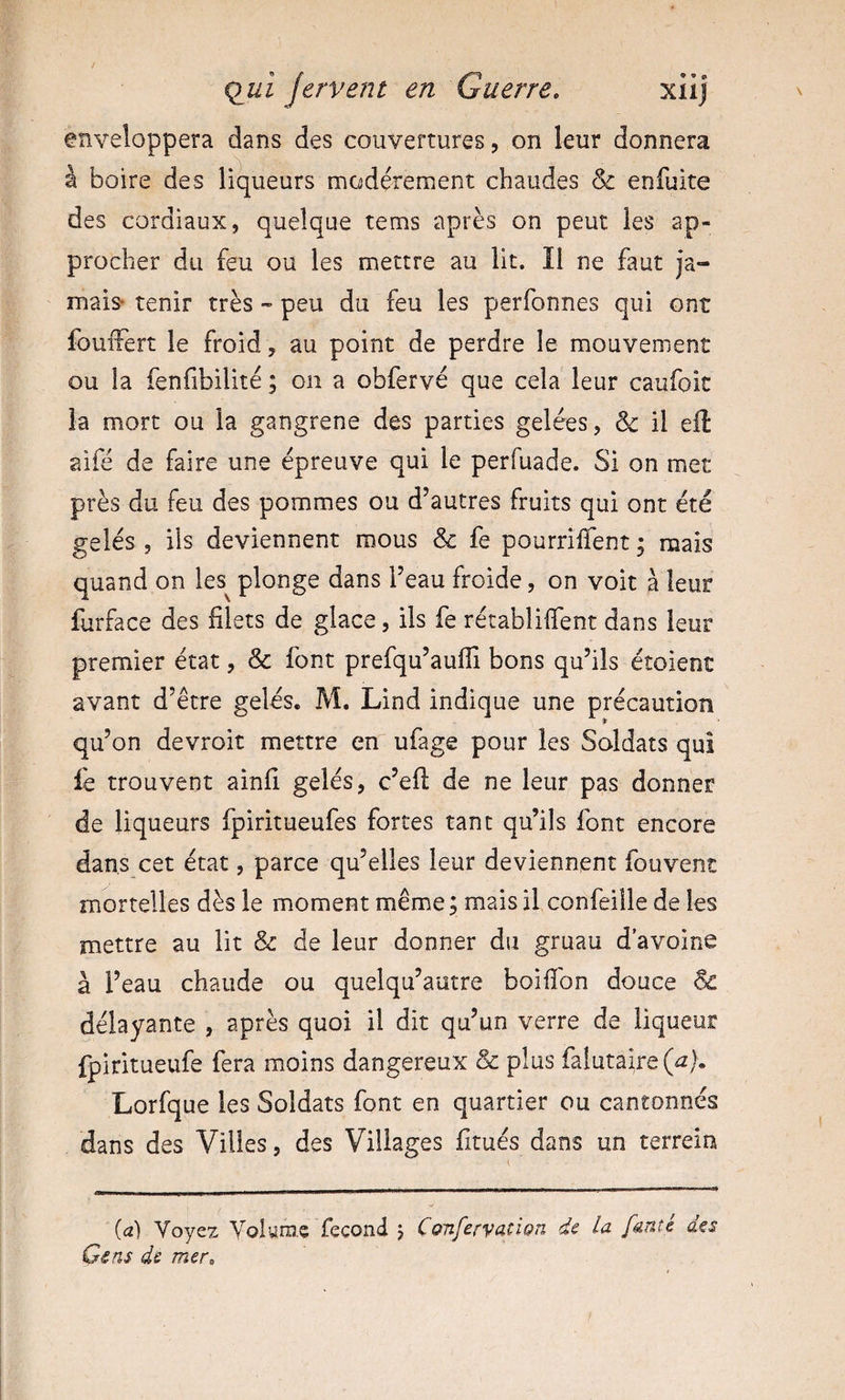 enveloppera dans des couvertures, on leur donnera à boire des liqueurs modérément chaudes &amp; enfuite des cordiaux, quelque tems après on peut les ap¬ procher du feu ou les mettre au lit. Il ne faut ja- mais tenir très « peu du feu les perfonnes qui ont fouiTert le froid, au point de perdre le mouvement ou la fenfibilité ; on a obfervé que cela leur caufoit la mort ou la gangrené des parties gelées, &amp; il eil ?àfé de faire une épreuve qui le perfuade. Si on met près du feu des pommes ou d’autres fruits qui ont été gelés, ils deviennent mous &amp; fe pourrÜTent ; mais quand on les^ plonge dans Feau froide, on voit à leur furface des filets de glace, ils fe récablilfent dans leur premier état, &amp; font prefqu’aufii bons qu’ils étoient avant d’être gelés. M. Lind indique une précaution qu’on devroit mettre en ufage pour les Soldats qui fe trouvent ainfi gelés, c’efl de ne leur pas donner de liqueurs fpiritueufes fortes tant qu’ils font encore dans cet état, parce qu’elles leur deviennent fouvent mortelles dès le moment même ; mais il confeiile de les mettre au lit &amp; de leur donner du gruau d’avoine à l’eau chaude ou quelqu’autre boifibn douce 6^ délayante , après quoi il dit qu’un verre de liqueur fpiritueufe fera moins dangereux &amp; plus falutaire(^). Lorfque les Soldats font en quartier ou cantonnés dans des Villes, des Villages fitués dans un terrein (tz) Voyez Volume fécond j Cofifervatign de la [anté des Gens de mer.
