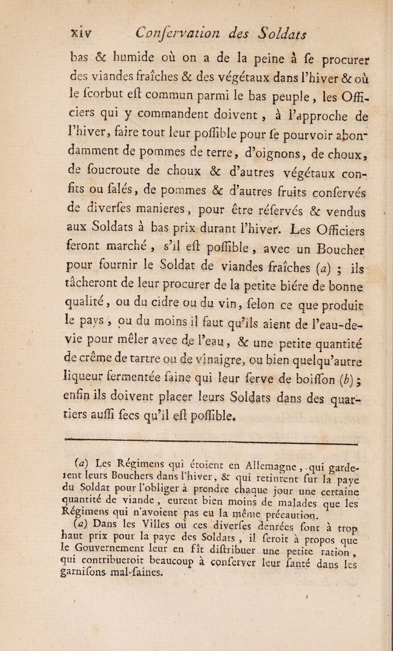 xiy Confcrvatioii des Soldats bas &amp; humide où on a de la peine a fe procurer des viandes Fraîches &amp; des végétaux dans l’hiver &amp; où le fcorbut eft commun parmi le bas peuple , les Offi¬ ciers qui y commandent doivent , à l’approche de 1 hiver, faire tout leur poffible pour fe pourvoir abon“ damment de pommes de terre, d’oignons, de choux, de foucroute de choux &amp; d’autres végétaux con¬ fits ou laies, de pommes &amp; d’autres fruits conlervés de diverfes maniérés, pour être réfervés &amp; vendus aux Soldats a bas prix durant 1 hiver* Ibes Officiers feront marche , s’il eft poffible , avec un Boucher pour fournir le Soldat de viandes fraîches [a] ; ils tacheront de leur procurer de la petite bière de bonne qualité, ou du cidre ou du vin, leion ce que produit le pays , pu du moins il faut qu’ils aient de l’eau-de- vie pour meler avec d.e 1 eau, &amp; une petite quantité de creme de tartre ou de vinaigre, ou bien quelqu’autre liqueur fermentée faine qui leur ferve de boifibn {h) ; enfin ils doivent placer leurs Soldats dans des quar¬ tiers auffi fecs qu’il çft poffible. {a) Les Régimens qui ctoient en Allemagne, .qui garde- lent leuîs Bouchers dans I hiver, &amp; qui retinrent fur la paye du Soldat pour l’obliger à prendre chaque jour une certaine quantité de viande , eurent bien moins de malades que les Régimens qui n’ayoient pas eu la même précaution. ^ (&lt;i) Dans les Villes ou ces diverfes denrées font à trop haut prix pour la paye des Soldats , il feroit à propos que le Gouvernement leur en fît diftribuer une petite ration qui contribueroit beaucoup à conferyer leur fanté dans les garnirons mal-faines.