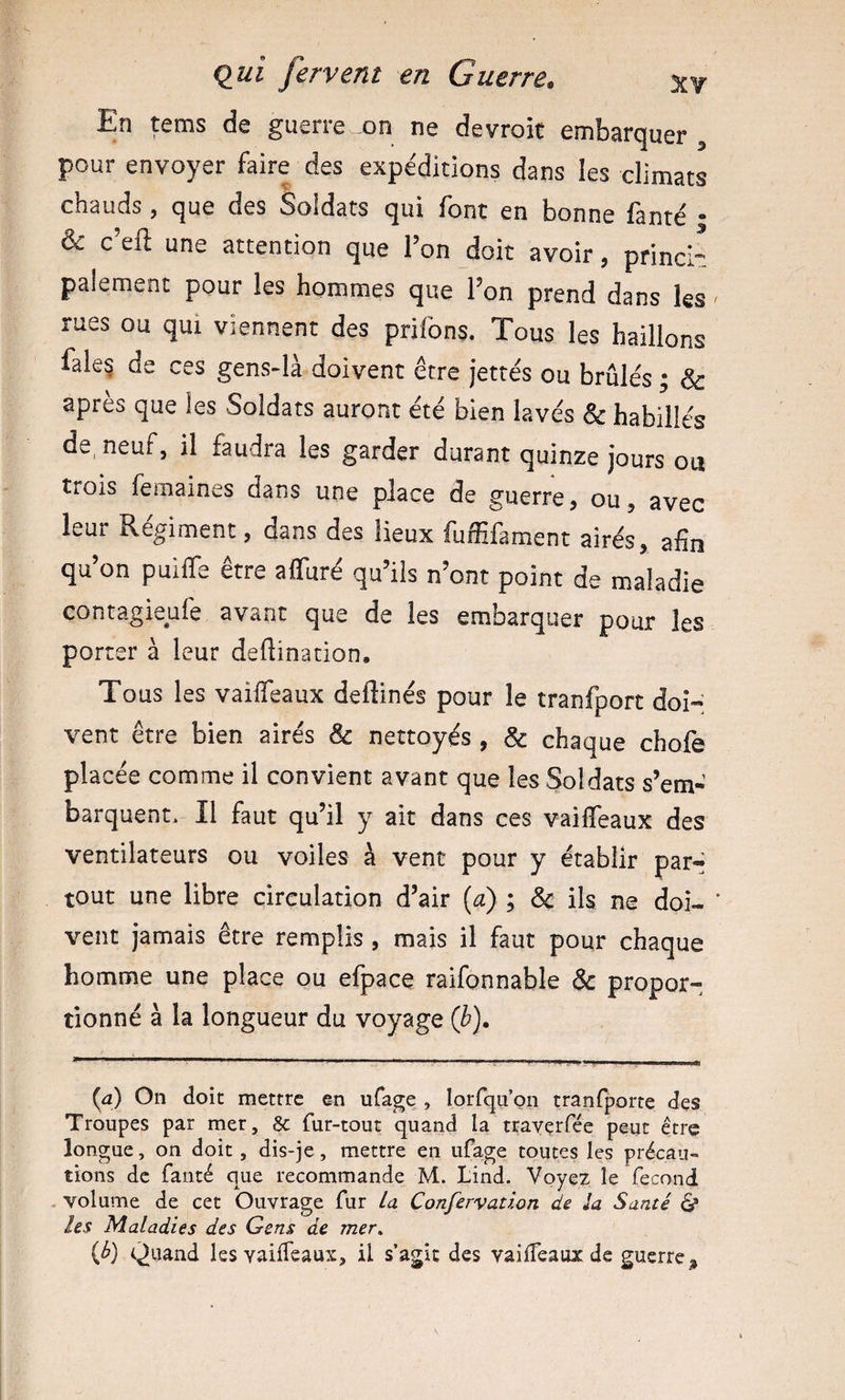 En tems de guerre on ne devroit embarquer ^ pour envoyer faire des expéditions dans les climats chauds, que des Soldats qui font en bonne fanté - &amp; c’eft une attention que Ton doit avoir, princl^ paiement pour les hommes que Fon prend dans les ^ rues ou qui viennent des prifons. Tous les haillons fales de ces gens-là doivent être jettes ou brûlés ; &amp; après que les Soldats auront été bien lavés &amp; habillés de, neuf, il faudra les garder durant quinze jours ou trois femaines dans une place de guerre, ou, avec leur Régiment, dans des lieux fufîifament airés, afin qu’on puilTe être aiïliré qu’ils n’ont point de maladie contagieufe avant que de les embarquer pour les porter à leur deftination. Tous les vailTeaux deftinés pour le tranfport doi¬ vent être bien airés &amp; nettoyés , &amp; chaque chofe placée comme il convient avant que les Soldats s’em-' barquent&gt; Il faut qu’il y ait dans ces vailTeaux des ventilateurs ou voiles à vent pour y établir par¬ tout une libre circulation d’air {a) ; 6c ils ne doi- ' vent jamais être remplis , mais il faut pour chaque homme une place ou efpace raifonnable &amp; propor¬ tionné à la longueur du voyage (h). (a) On doit mettre en ufage , lorfqu’oii tranfporte des Troupes par mer, 8c fur-tout quand la trayçrfée peut être longue, on doit, dis-je, mettre en ufage toutes les précau¬ tions de fanté que recommande M. Lind. Voyez le fécond . volume de cet Ouvrage fur La Confervation de Ja Santé 6* les Maladies des Gens de mer^ {b) les vailTeaux, il s’agit des vailfeaux de guerre .
