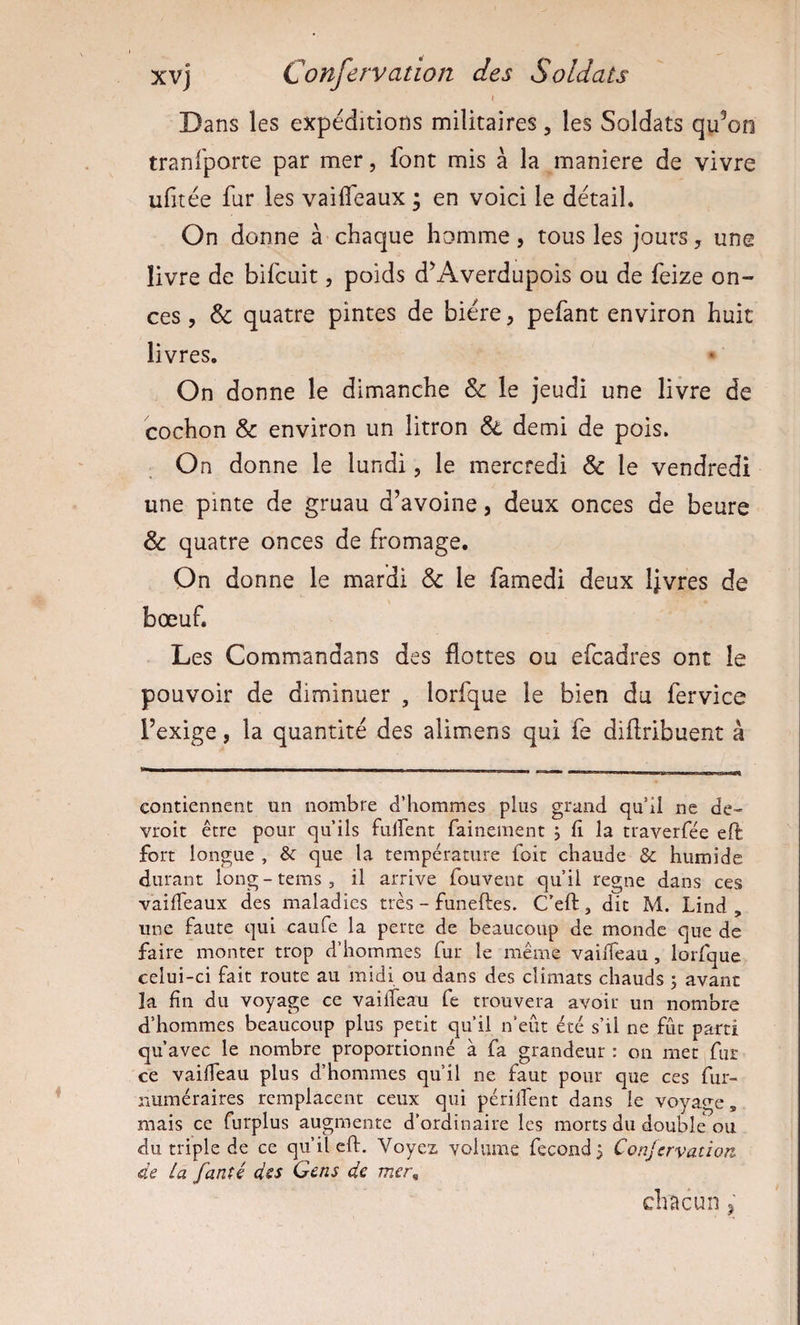 { Dans les expéditions militaires, les Soldats qu^oo tranfporte par mer, font mis à la maniéré de vivre ufitée fur les vailfeaux ; en voici le détail. On donne à chaque homme, tous les jours, une livre de bifcuit, poids d^Averdupois ou de feize on¬ ces , &amp; quatre pintes de bière, pefant environ huit livres. On donne le dimanche &amp; le jeudi une livre de cochon &amp; environ un litron &amp; demi de pois. On donne le lundi, le mercredi &amp; le vendredi une pinte de gruau d’avoine, deux onces de heure &amp; quatre onces de fromage. On donne le mardi &amp; le famedi deux Ijvres de bœuf. Les Commandans des flottes ou efcadres ont le pouvoir de diminuer , lorfque le bien du fervice l’exige, la quantité des alimens qui fe diflribuent à contiennent un nombre d’hommes plus grand qu’il ne de- vroit être pour qu’ils fulfent fainement 5 li la traverfée eft fort longue , &amp; que la température foir chaude &amp; humide durant long-tems, il arrive fouvent qu’il régné dans ces vailTeaux des maladies très - funeftes. C’eft, dit M. Lind , une faute qui caufe la perte de beaucoup de monde que de faire monter trop d’hommes fur le même vaiiTeau, lorfque celui-ci fait route au midi ou dans des climats chauds 3 avant la fin du voyage ce vaiiTeau fe trouvera avoir un nombre d’hommes beaucoup plus petit qu’il n’eût été s’il ne fût parti qu’avec le nombre proportionné à fa grandeur : on mec fur ce vaiiTeau plus d’hommes qu’il ne faut pour que ces fur- numéraires remplacent ceux qui périlTent dans le voyage, mais ce furplus augmente d’ordinaire les morts du double ou du triple de ce qu’il eft. Voyez volume fécond 3 Confervation de La fanté des Gens de mer^ chacun ^