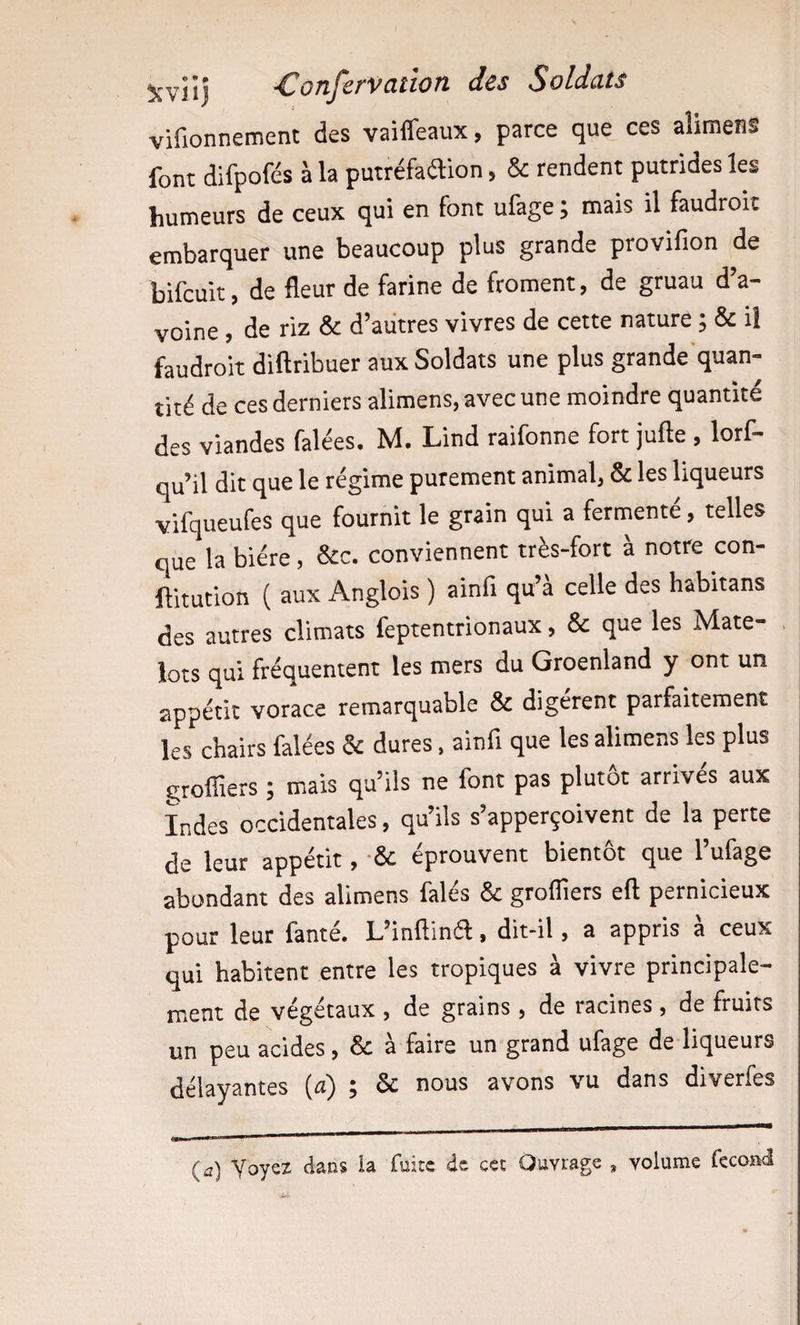 vifionnement des vaiffeaux, parce que ces alimens font difpofés à la putréfadion, &amp; rendent putrides les humeurs de ceux qui en font ufage ; mais il faudroit embarquer une beaucoup plus grande provifion de bifcuit, de fleur de farine de froment, de gruau d’a¬ voine , de riz &amp; d’autres vivres de cette nature ; &amp; il faudroit diftribuer aux Soldats une plus grande'quan- îité de ces derniers alimens, avec une moindre quantité des viandes falées. M. Lind raifonne fort jufte , lorf- qu’il dit que le régime purement animal, &amp; les liqueurs vifqueufes que fournit le grain qui a fermenté, telles que la bière, &amp;c. conviennent très-fort à notre con- ftitution ( aux Anglois ) ainfi qu’à celle des habitans des autres climats feptentrionaux, &amp; que les Mate- . | lots qui fréquentent les mers du Groenland y ont un appétit vorace remarquable &amp; digèrent parfaitement les chairs falées &amp; dures. ainfi que les alimens les plus groffiers ; mais qu’ils ne font pas plutôt arrives aux Indes occidentales, qu’ils s’apperçoivent de la perte de leur appétit, &amp; éprouvent bientôt que l’ufage abondant des alimens falés &amp; grofllers eft pernicieux pour leur fanté. L’inflind, dit-il, a appris à ceux qui habitent entre les tropiques à vivre principale¬ ment de végétaux , de grains , de racines , de fruits un peu acides, &amp; à faire un grand ufage de liqueurs délayantes (a) ; &amp; nous avons vu dans diverfes (a) Voyez dans la fuite de cet Ouvrage , volume fécond
