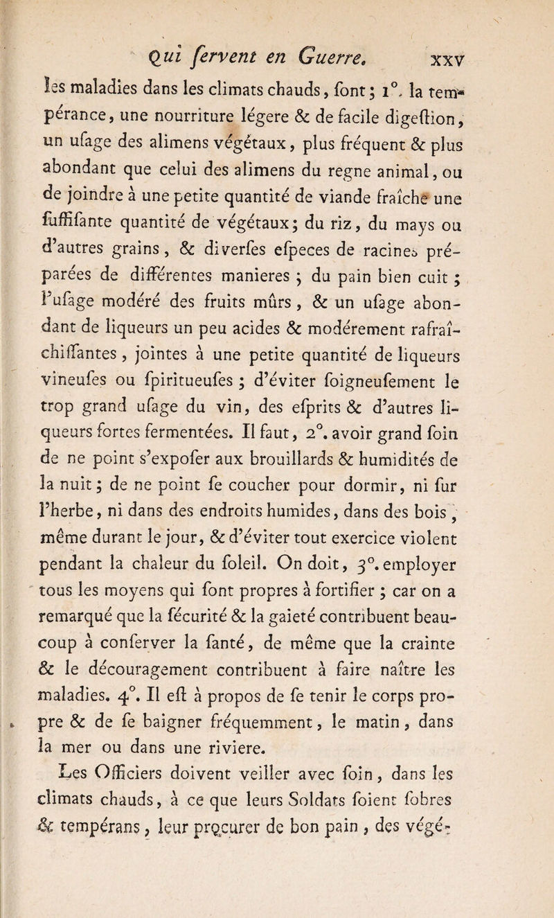 l (lui fervent en Guerre, xxv !es maladies dans les climats chauds, font; la terrï* pérance, une nourriture légère &amp; de facile digeflion, un ufage des alimens végétaux, plus fréquent &amp; plus abondant que celui des alimens du régné animal, ou de joindre à une petite quantité de viande fraîche une £iffifante quantité de végétaux; du riz, du mays ou d’autres grains, &amp; diverfes efpeces de racine^ pré¬ parées de différentes maniérés ; du pain bien cuit ; Fufage modéré des fruits mûrs , &amp; un ufage abon¬ dant de liqueurs un peu acides &amp; modérément rafraî- chiifantes, jointes à une petite quantité de liqueurs vineufes ou fpiritueufes ; d’éviter foigneufement le trop grand ufage du vin, des efprits &amp; d’autres li¬ queurs fortes fermentées. Il faut, 2°. avoir grand foin de ne point s’expofer aux brouillards &amp; humidités de la nuit ; de ne point fe coucher pour dormir, ni fur l’herbe, ni dans des endroits humides, dans des bois^, même durant le jour, &amp; d’éviter tout exercice violent pendant la chaleur du foleil. On doit, 3®.employer tous les moyens qui font propres à fortifier ; car on a remarqué que la fécurité «5e la gaieté contribuent beau¬ coup à conferver la fanté, de même que la crainte &amp; le découragement contribuent à faire naître les maladies, Il efl à propos de fe tenir le corps pro- 1. pre &amp; de fe baigner fréquemment, le matin, dans la mer ou dans une riviere. Les Officiers doivent veiller avec foin, dans les climats chauds, à ce que leurs Soldats foient fobres &amp; tempérans, leur prçcurer de bon pain , des végé=: