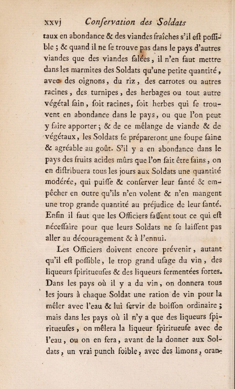 taux en abondance &amp; des viandes fraîches s’il où poflî- ble ; &amp; quand il ne fe trouve pas dans le pays d’autres viandes que des viandes falées 3 il n’en faut mettre dans les marmites des Soldats qu’une petite quantité, aveo des oignons, du riz, des carrotes ou autres racines , des turnipes , des herbages ou tout autre végétal fain, foit racines, foit herbes qui fe trou¬ vent en abondance dans le pays, ou que l’on peut y faire apporter, &amp; de ce mélange de viande &amp; de végétaux, les Soldats fe prépareront une foupe faine &amp; agréable au goût. S’il y a en abondance dans le pays des fruits acides mûrs que l’on fait être fains, on en diftribuera tous les jours aux Soldats une quantité modérée, qui puilfe &amp; conferver leur fanté Sc em¬ pêcher en outre qu’ils n’en volent &amp; n’en mangent une trop grande quantité au préjudice de leur fanté. Enfin il faut que les Officiers faflent tout ce qui ell nécefiaire pour que leurs Soldats ne fe lailTent pas aller au découragement &amp; à l’ennui. Les Officiers doivent encore prévenir, autant qu’il eft poffible, le trop grand ufage du vin , des liqueurs fpiritueufes &amp; des liqueurs fermentées fortes. Dans les pays où il y a du vin, on donnera tous les jours à chaque Soldat une ration'de vin pour la mêler avec l’eau &amp; lui fervir de boifibn ordinaire ; mais dans les pays où il n’y a que des liqueurs fpi¬ ritueufes , on mêlera la liqueur fpiritueufe avec de l’eau, ou on en fera, avant de la donner aux Sol¬ dats , un vrai punch foible &gt; avec des limons ^ oran**