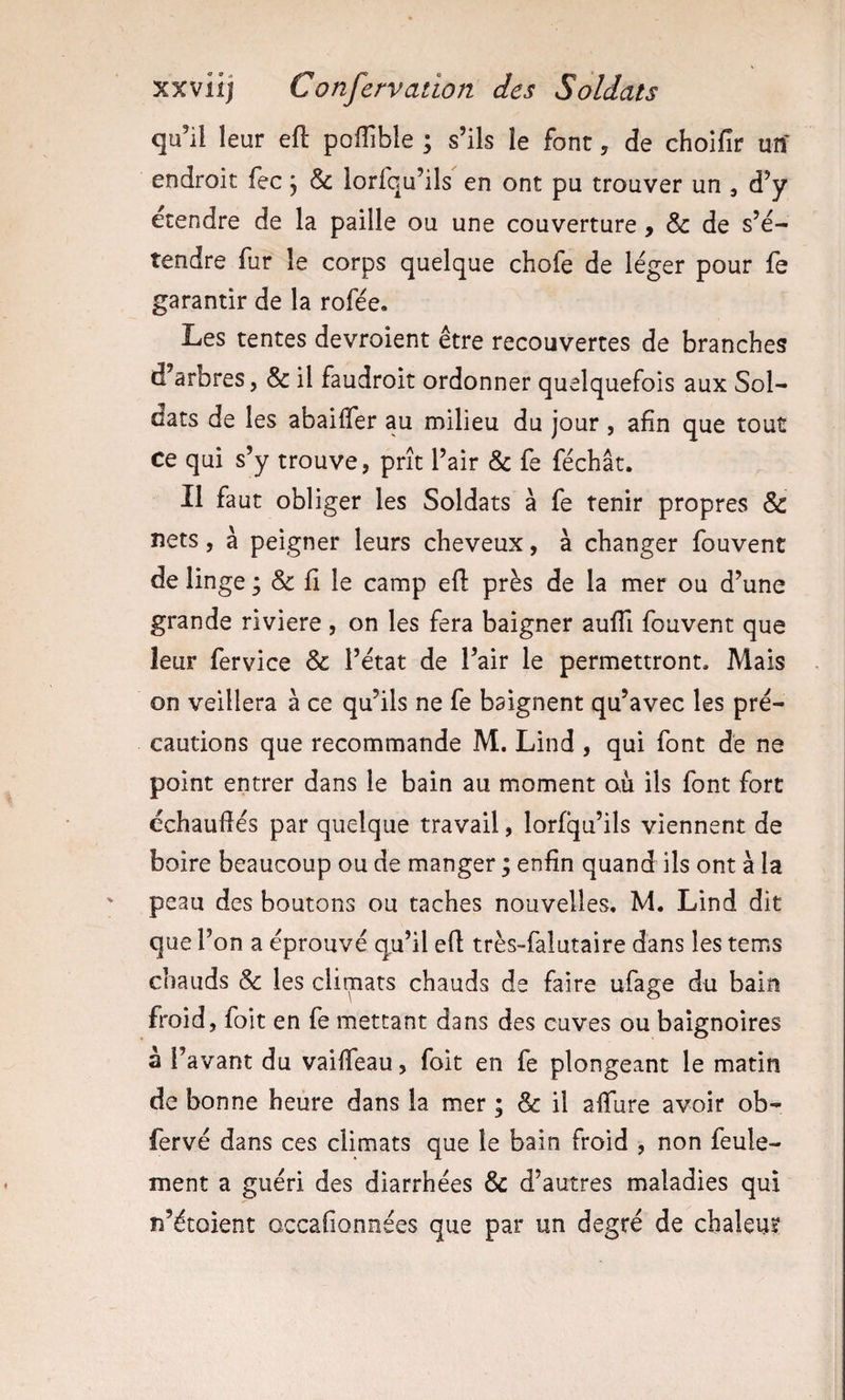 qu’il leur efl poflible ; s’ils le font, de choifir un- endroit fec 5 &amp; lorfqu’ils en ont pu trouver un , d’y ecendre de la paille ou une couverture, &amp; de s’é¬ tendre fur le corps quelque chofe de léger pour fe garantir de la rofée. Les tentes devroient être recouvertes de branches d’arbres, &amp; il faudroit ordonner quelquefois aux Sol¬ dats de les abaifler au milieu du jour, afin que tout ce qui s’y trouve, prît l’air &amp; fe féchât. Il faut obliger les Soldats à fe tenir propres &amp; nets, à peigner leurs cheveux, à changer fouvent de linge ; &amp; fi le camp efl près de la mer ou d’une grande riviere , on les fera baigner aufîi fouvent que leur fervice &amp; l’état de l’air le permettront. Mais on veillera à ce qu’ils ne fe baignent qu’avec les pré¬ cautions que recommande M. Lind , qui font de ne point entrer dans le bain au moment où ils font fort échaudés par quelque travail, lorfqu’ils viennent de boire beaucoup ou de manger ; enfin quand ils ont à la peau des boutons ou taches nouvelles. M. Lind dit que l’on a éprouvé qu’il efl très-falutaire dans les tems chauds &amp; les climats chauds de faire ufage du bain froid, foit en fe mettant dans des cuves ou baignoires à l’avant du vaiffeau, foit en fe plongeant le matin de bonne heure dans la mer ; &amp; il affure avoir ob- fervé dans ces climats que le bain froid , non feule¬ ment a guéri des diarrhées &amp; d’autres maladies qui n’étoient occafionnées que par un degré de chaleur