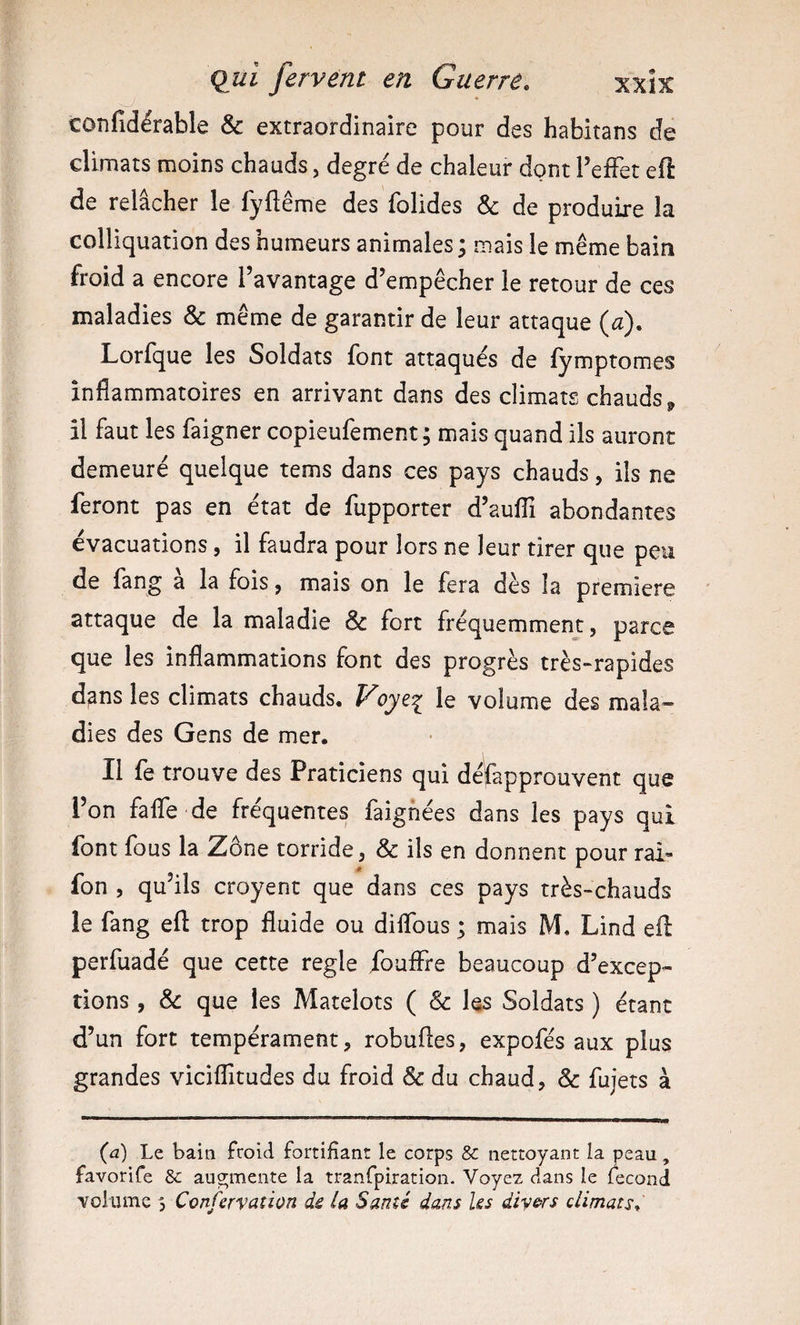 confidérable &amp; extraordinaire pour des habitans de climats moins chauds, degré de chaleur dont TefFet efl de relâcher le fyfiême des folides &amp; de produire la colliquation des humeurs animales ; mais le même bain froid a encore l’avantage d’empêcher le retour de ces maladies &amp; même de garantir de leur attaque {a). Lorfque les Soldats font attaqués de fymptomes inflammatoires en arrivant dans des climats chauds^ il faut les faigner copieufement ; mais quand ils auront demeuré quelque tems dans ces pays chauds, ils ne feront pas en état de fupporter d’auflî abondantes évacuations, il faudra pour lors ne leur tirer que peu de lâng a la fois ^ mais on le fera dès la première attaque de la maladie &amp; fort fréquemment, parce que les inflammations font des progrès très-rapides d^ns les climats chauds. Voyz'^ le volume des mala¬ dies des Gens de mer. Il fe trouve des Praticiens qui déjfapprouvent que l’on falTe de fréquentes faignées dans les pays qui font fous la Zône torride, &amp; ils en donnent pour rai- fon 5 qu’ils croyent que dans ces pays très-chauds le fang efl: trop fluide ou diflbus ; mais M. Lind efl perfuadé que cette réglé fouffre beaucoup d’excep¬ tions , &amp; que les Matelots ( &amp; les Soldats ) étant d’un fort tempérament, robufles, expofés aux plus grandes viciflitudes du froid &amp; du chaud, &amp; fujets à {a) Le baia froid fortifiant le corps &amp; nettoyant la peau, favorife &amp; augmente la tranfpiration. Voyez dans le fécond volume 3 Confervation de la Santé dans Us diy&amp;rs climats.