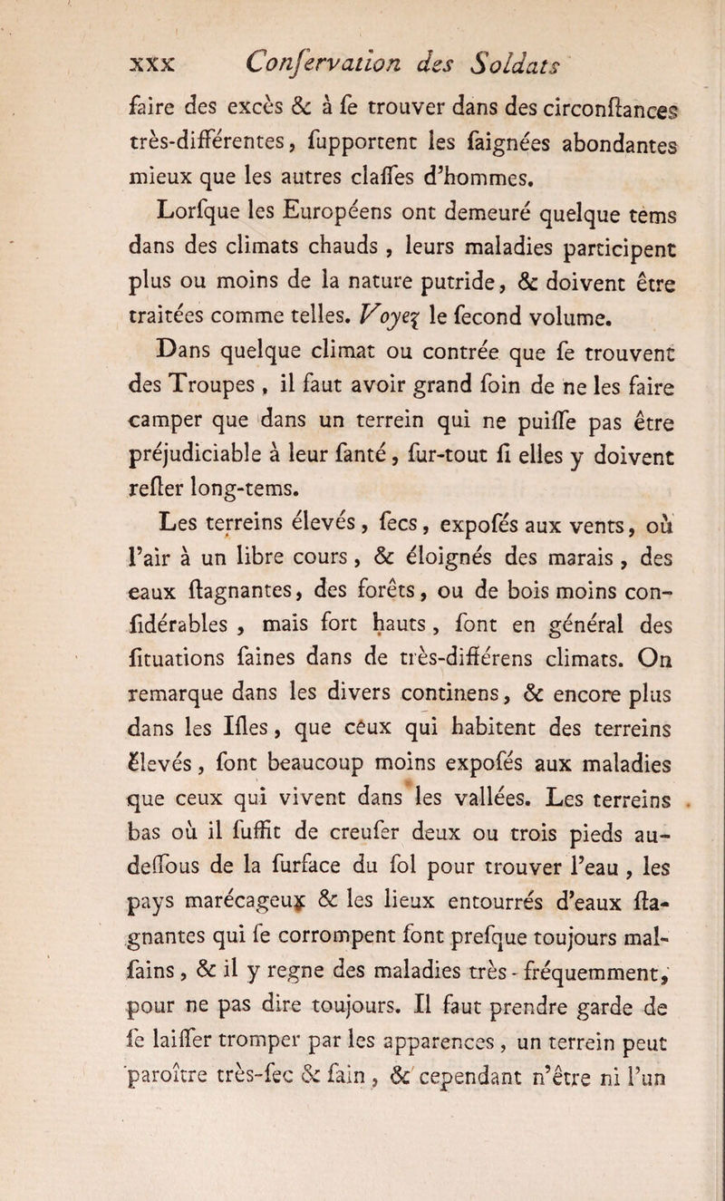 faire des excès &amp; à fe trouver dans des circonftances très-différentes, fupporcent les faignées abondantes mieux que les autres claffes d^hommes. Lorfque les Européens ont demeuré quelque tems dans des climats chauds, leurs maladies participent plus ou moins de la nature putride, &amp; doivent être traitées comme telles. Voy^i le fécond volume. Dans quelque climat ou contrée que fe trouvent des Troupes , il faut avoir grand foin de ne les faire camper que 'dans un terrein qui ne puiffe pas être préjudiciable à leur fanté, fur-tout fi elles y doivent refler long-tems. Les terreins élevés, fecs, expofés aux vents, ou l’air à un libre cours, &amp; éloignés des marais , des eaux ftagnantes, des forêts, ou de bois moins con- fidérables , mais fort hauts , font en général des fituations faines dans de très-difiérens climats. On remarque dans les divers continens, &amp; encore plus dans les Ifles, que ceux qui habitent des terreins élevés, font beaucoup moins expofés aux maladies que ceux qui vivent dans les vallées. Les terreins . bas où il fuffit de creufer deux ou trois pieds au- deffous de la furface du fol pour trouver l’eau , les pays marécageux &amp; les lieux entourrés d’eaux fta¬ gnantes qui fe corrompent font prefque toujours mal- fains , &amp; il y régné des maladies très-fréquemment, pour ne pas dire toujours. Il faut prendre garde de fe laiffer tromper par les apparences , un terrein peut ■paroitre très™fec 6: fain , &amp; cependant n’être ni l’un