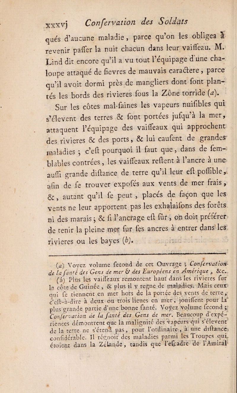 qués d’aucune maladie, parce qu’on les obligea l revenir paffer la nuit chacun dans leur vaifleau. M. Lind dit encore qu’il a vu tout l’équipage d une cha¬ loupe attaqué de hevres de mauvais caraclere , parce qu’il avoit dormi près de mangliers dont font plan¬ tés les bords des rivières fous la Zone torride (a). Sur les côtes mal-faines les vapeurs nuifibles qui s’élèvent des terres Sc font portées jufqu’à la mer, attaquent l’équipage des vaiifeaux qui approchent des rivières Sc des ports, Sc lui caufent de grandes maladies ^ c’eft pourquoi il faut que, dans de fem- blablêS contrées, les vaiffeaux relient a l ancre a une ' auffi grande difiance de terre qu’il leur efl; polTible afin de fe trouver expofés aux vents de mer frais, &amp; , autant qu’il fe peut , placés de façon que les Vents ne leur apportent pas les exhalaifons des forets ni des marais j Sc fi l’ancrage efl fur , oh doit préférer de tenir la pleine mer fur fes ancres a entrer dans les rivières ou les bayes (b), ii»,. (a) Voyez volume fécond de cet Ouvrage ; Confervatlon- di la fanré des Gens de mer b des Européens en Amérique ^ &amp;:c.. (b) Plus les vaiircaux remontent haut dans les rivières fur k côte de Guinée , &amp; plus il y régné de raa4;adies. Mais ceux Cjui fe tiennent en mer hors de la portée des vents de terre ceft-à-dire à deux ou trois lieues en mer, jouiifent pour la* plus grande partie d’une bonne fanté. Voÿeî.vojume fécond 5 Conjervation de La fanté des Gens de mer. B^eaucoup d’expé- riences démontrent que la malignité des vapeurs qui s’élèvent de la terre ne s’étend pas, pour l’ordinaire , à une diftancc,. coiilidérable. H régnoit des maladies parmi les Troupes qui.