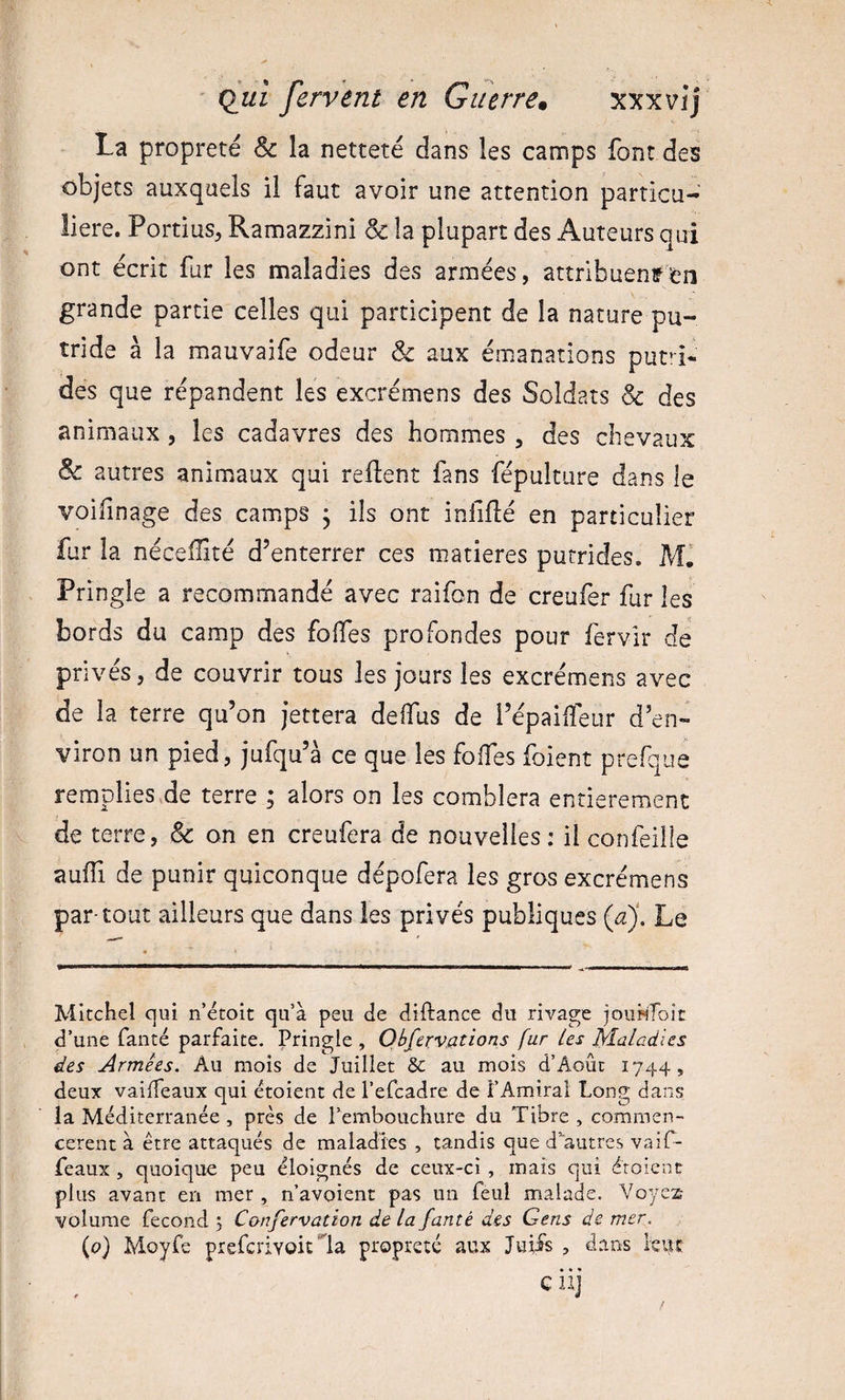 La propreté &amp; la netteté dans les camps font des objets auxquels il faut avoir une attention particu¬ lière. Portius, Ramazzini &amp; la plupart des Auteurs qui ont écrit fur les maladies des armées, attribuenffen grande partie celles qui participent de la nature pu¬ tride à la mauvaife odeur &amp; aux émanations putii- des que répandent les excrémens des Soldats &amp; des animaux , les cadavres des hommes , des chevaux &amp; autres animaux qui reftent fans fépulture dans le voifinage des camps j ils ont iniiflé en particulier fur la nécelEté d’enterrer ces matières putrides. MI Pringle a recommandé avec raifon de creufèr furies bords du camp des foffes profondes pour fervir de privés, de couvrir tous les jours les excrémens avec de la terre qu’on jettera deffus de i’épailîeur d’en¬ viron un pied, jufqu’à ce que les foffes foient prefque remplieSvde terre ; alors on les comblera entièrement de terre, &amp; on en creufera de nouvelles : il confeille auffi de punir quiconque dépofera les gros excrémens par-tout ailleurs que dans les privés publiques {a). Le Mitchel qui n’étoit qu’à peu de diftance du rivage jouiiToit d’une fanté parfaite. Pringle , Observations fur Les Maladies des Armées. Au mois de Juillet 6c au mois d’Aoûc 1744, deux vaiffeaux qui étoient de l’efcadre de F Amiral Long dans la Méditerranée , près de l’embouchure du Tibre , commen¬ cèrent à être attaqués de maladies , tandis que d’autrcs vaiT- feaux , quoique peu éloignés de ceux-ci , mais qui étoient plus avant en mer, n’avoient pas un feul malade. Voyes volume fécond 3 Confervatton de la fanté des Gens de mer. {0) Moyfe prefcrivoit'^la propreté aux Juiis , dans levvc G iij