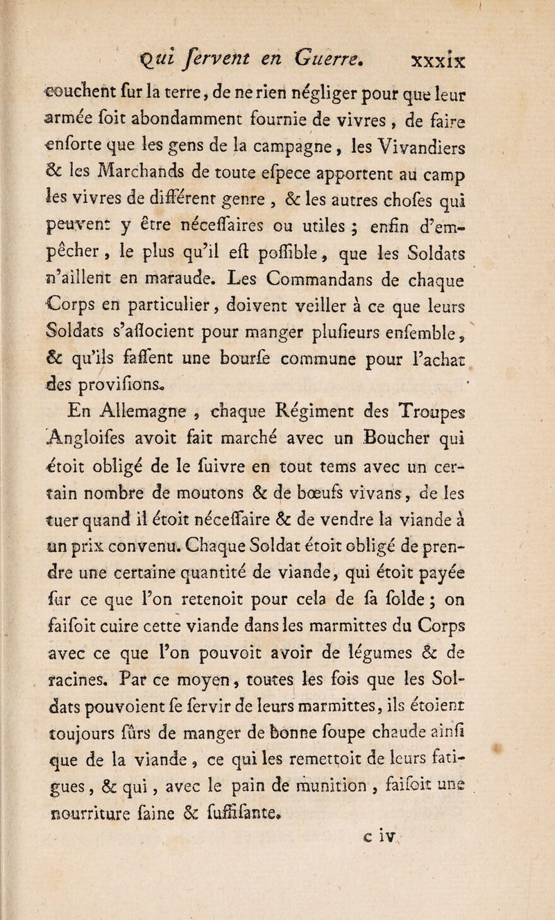 eouclient fur la terre, de ne rien négliger pour que leur armée foit abondamment fournie de vivres , de faire enforte que les gens de la campagne, les Vivandiers 6c les Marchands de toute efpece apportent au camp les vivres de différent genre , &amp; les autres chofes qui peuvent y être néceffaires ou utiles ; enfin d’em¬ pêcher , le plus qu’il eft pofîible, que les Soldats n’aillent en maraude. Les Commandans de chaque Corps en particulier, doivent veiller à ce que leurs Soldats s’afiocient pour manger plufieurs enfemble s  6c qu’ils faffent une bourlè commune pour l’achat fies provifions^ En Allemagne 5 chaque Régiment des Troupes Angioifes avoit fait marché avec un Boucher qui étoit obligé de le fuivre en tout tems avec un cer¬ tain nombre de moutons &amp; de bœufs vivans, de les tuer quand il étoit néceffaire 6c de vendre la viande à un prix convenu. Chaque Soldat étoit obligé de pren¬ dre une certaine quantité de viande, qui étoit payée fur ce que l’on retenoit pour cela de là folde ; on faifoit cuire cette viande dans les marmittes du Corps avec ce que l’on pouvoit avoir de légumes 6c de racines. Par ce moyen, toutes les fois que les Sol¬ dats pouvoient fe fervir de leurs marmittes, ils étoient toujours fûrs de manger de bonne foupe chaude ainfi que de la viande , ce qui les remett;Git de leurs fati¬ gues , 6c qui, avec le pain de munition , faifok une nourriture faine 6c fuififante»