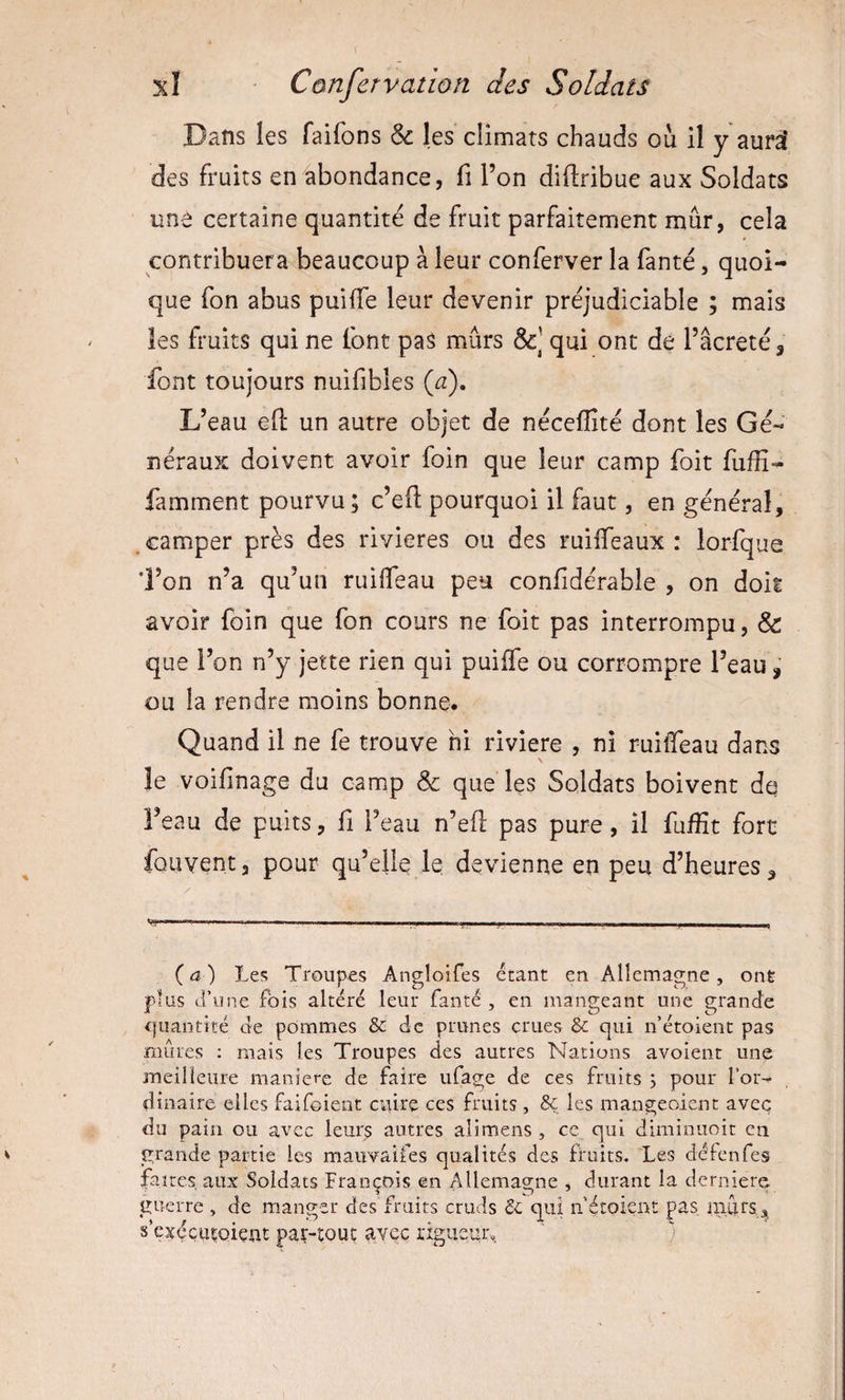 Dans les faifons &amp; les climats chauds ou il y aurai des fruits en abondance, fi Ton didribue aux Soldats une certaine quantité de fruit parfaitement mûr, cela contribuera beaucoup à leur conferver la fanté, quoi¬ que fon abus puiffe leur devenir préjudiciable ; mais les fruits qui ne font pas mûrs qui ont de l’âcreté, font toujours nuifibles (u). L’eau eft un autre objet de nécelîîté dont les Gé¬ néraux doivent avoir foin que leur camp foit fufîî- famment pourvu ; c’eft pourquoi il faut, en général, , camper près des rivières ou des ruiffeaux : lorfque 'l’on n’a qu’un ruilfeau peu confidérable , on doit avoir foin que fon cours ne foit pas interrompu, &amp; que l’on n’y jette rien qui puilfe ou corrompre l’eau, ou la rendre moins bonne. Quand il ne fe trouve ni riviere , ni ruiûTeau dans le voifinage du camp &amp; que les Soldats boivent de l’eau de puits, fi l’eau n’efl: pas pure, il fuiïït fort fou vent 3 pour qu’elle le devienne en peu d’heures. (a) Les Troupes Angloifes étant en Allemagne, ont plus d’une fois altéré leur fanté , en mangeant une grande quantité de pommes &amp; de prunes crues ôc qui n’étoient pas nuues ; mais les Troupes des autres Nations avoieiit une meilleure maniéré de faire ufage de ces fruits ; pour l’or-^ diiiaire elles faifoient ciiire ces fruits , 8ç les mangeoient avec du pain ou avec leurs autres alimens , ce qui dimiiiuoit en grande partie les mauvaifes qualités des fruits. Les défenfes faites aux Soldats François en Allemagne , durant la derniere guerre , de manger des fruits cruds qui if étoient pas. niiirsa^ s’exççiuoiçnt par-tout avec i'igiie’4r.4