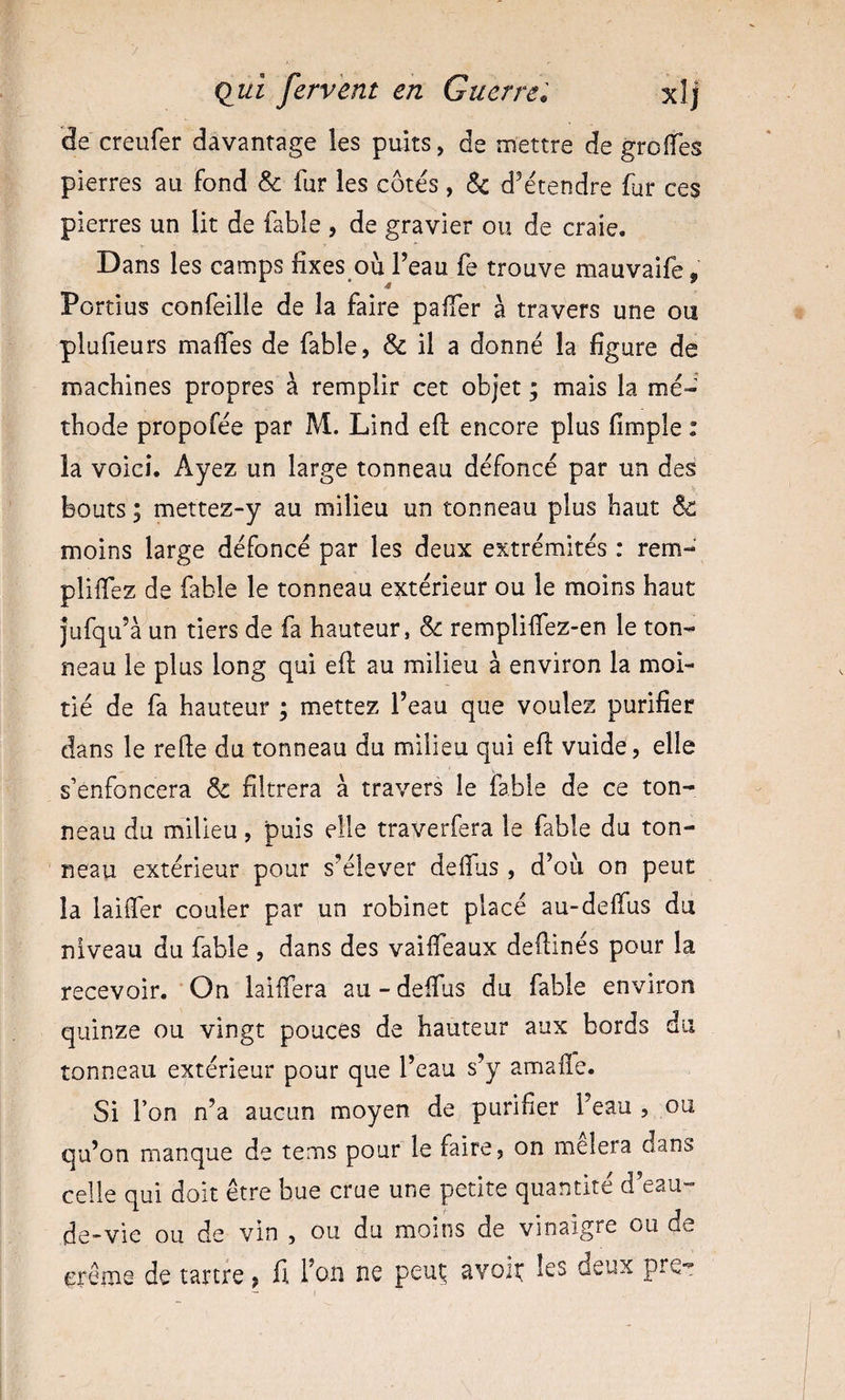 3e creufer davantage les puits, de mettre de groiïes pierres au fond &amp; fur les côtés, &amp; d’étendre fur ces pierres un lit de fable , de gravier ou de craie. Dans les camps fixes ou l’eau fe trouve mauvaife, Portius confeille de la faire pafier à travers une ou plufieurs malfes de fable, &amp; il a donné la figure de machines propres à remplir cet objet ; mais la mé¬ thode propofée par M. Lind efl: encore plus fimple : la voici. Ayez un large tonneau défoncé par un des V bouts ; mettez-y au milieu un tonneau plus haut &amp; moins large défoncé par les deux extrémités : rem¬ plirez de fable le tonneau extérieur ou le moins haut jufqu’à un tiers de fa hauteur, &amp; remplifiez-en le ton¬ neau le plus long qui efl au milieu à environ la moi¬ tié de fa hauteur ; mettez l’eau que voulez purifier dans le refte du tonneau du milieu qui efi: vuide, elle s’enfoncera &amp; filtrera à travers le fable de ce ton¬ neau du milieu, puis elle traverfera le fable du ton¬ neau extérieur pour s’élever defius , d’où on peut la laiifer couler par un robinet placé au-delfus du niveau du fable , dans des vaifieaux defiinés pour la recevoir. On laiifera au - deifus du fable environ quinze ou vingt pouces de hauteur aux bords du tonneau extérieur pour que l’eau s’y amafle. Si l’on n’a aucun moyen de purifier l’eau , ou qu’on manque de tems pour le faire, on melera dans celle qui doit être bue crue une petite quantité d’eau- de-vie ou de vin , ou du moins de vinaigre ou de crème de tartre ; fi Ton ne peut avoir les deux pre*!