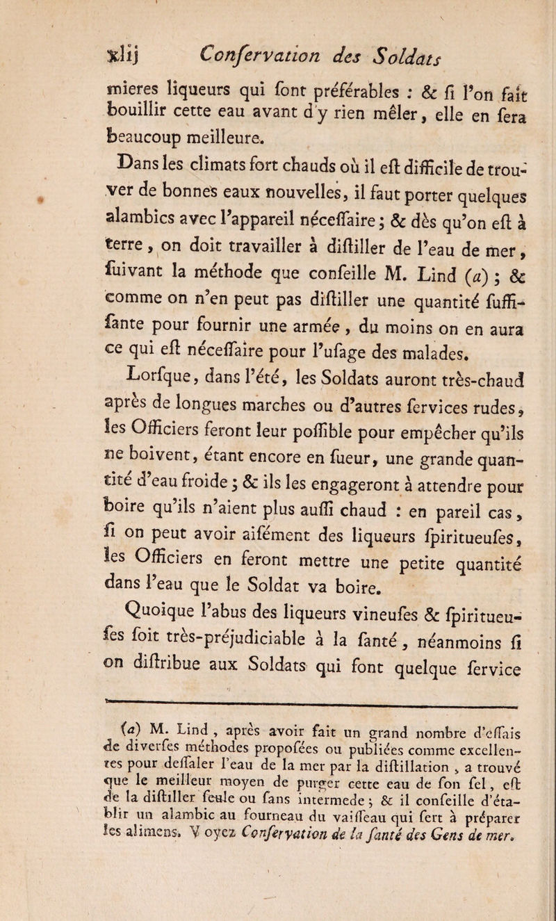 mieres liqueurs qui font pre'férables ; &amp; fi Ton fait bouillir cette eau avant d’y rien mêler, elle en fera beaucoup meilleure. Dans les climats fort chauds où il efl: difficile de trou¬ ver de bonnet eaux nouvelles, il faut porter quelques alambics avec Tappareil néceffaire ; &amp; dès qu’on efl; à terre, on doit travailler a difliller de l’eau de mer, fuivant la méthode que confeille M. Lind {d) ; &amp; comme on n’en peut pas difliller une quantité fuffi- fante pour fournir une armee , du moins on en aura ce qui efl: néceflaîre pour l’ufage des malades, Lorfque, dans l’été, les Soldats auront très-chaud apres de longues marches ou d’autres fervices rudes, les Officiers feront leur poffible pour empêcher qu’ils ne boivent, étant encore en fueur, une grande quan¬ tité d’eau froide 3 &amp; ils les engageront à attendre pour boire qu’ils n’aient plus auffi chaud : en pareil cas, fî on peut avoir aifément des liqueurs fpiritueufes, les Officiers en feront mettre une petite quantité dans l’eau que le Soldat va boire. Quoique l’abus des liqueurs vineufes &amp; fpiritueu¬ fes foit tres-prejudiciable à la fanté, néanmoins fî on diflribue aux Soldats qui font quelque fervice ^ i^a) M. Lind , apres avoir fait un grand nombre d’effaîs de diveifes méthodes propofées ou pulîiiées comme excellen¬ tes pour delTaler 1 eau de la mer par la difliilation ^ a trouvé &lt;]|ue le meilleur moyen de purger cette eau de fon fel, efl: de la diftiller feule ou fans intermede j &amp; il confeille d’éta¬ blir un alambic au fourneau du vaiffeau qui fert a préparer les alimens. Y oyez Cçnferyüthn la fanté d^s G€n$ de mer&gt;