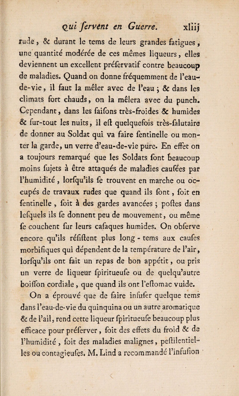 rude, &amp; durant le tems de leurs grandes fatigues, une’ quantité modérée de ces mêmes liqueurs, elles deviennent un excellent préfervatif contre beaucoup de maladies. Quand on donne fréquemment de Te^u- de -vie, il faut la mêler avec de l’eau \ &amp; dans les climats fort chauds, on la mêlera avec du punch. Cependant, dans les faifons très-froides &amp; humides &amp; fur-tout les nuits, il eft quelquefois très-falutaire de donner au Soldat qui va faire fentinelle ou mon¬ ter la garde, un verre d’eau-de-vie pure. En effet on a toujours remarqué que les Soldats font beaucoup moins fujets à être attaqués de maladies caufées par l’humidité, lorfqu’ils fe trouvent en marche ou oc¬ cupés de travaux rudes que quand ils font, foit en fentinelle , foit à des gardes avancées ; pofles dans lefquels ils fe donnent peu de mouvement, ou même fe couchent fur leurs cafaques humides. On obferve encore qu’ils réfiftent plus long - tems aux caufes morbifiques qui dépendent de la température de l’air, lorfqu’ils ont fait un repas de bon appétit, ou pris un verre de liqueur fpiritueufe ou de quelqu’autre boiffon cordiale , que quand ils ont Teftomac vuide. On a éprouvé que de faire infufer quelque tems dans l’eau-de-vie du quinquina ou un autre aromatique ^ de l’ail, rend cette liqueur fpiritueufe beaucoup plus efficace pour préferver, foit des effets du froid &amp; de l’humidité , foit des maladies malignes, peflilentiel- les ou contagieufes. M. Lind a recommandé rinfufion ‘ V