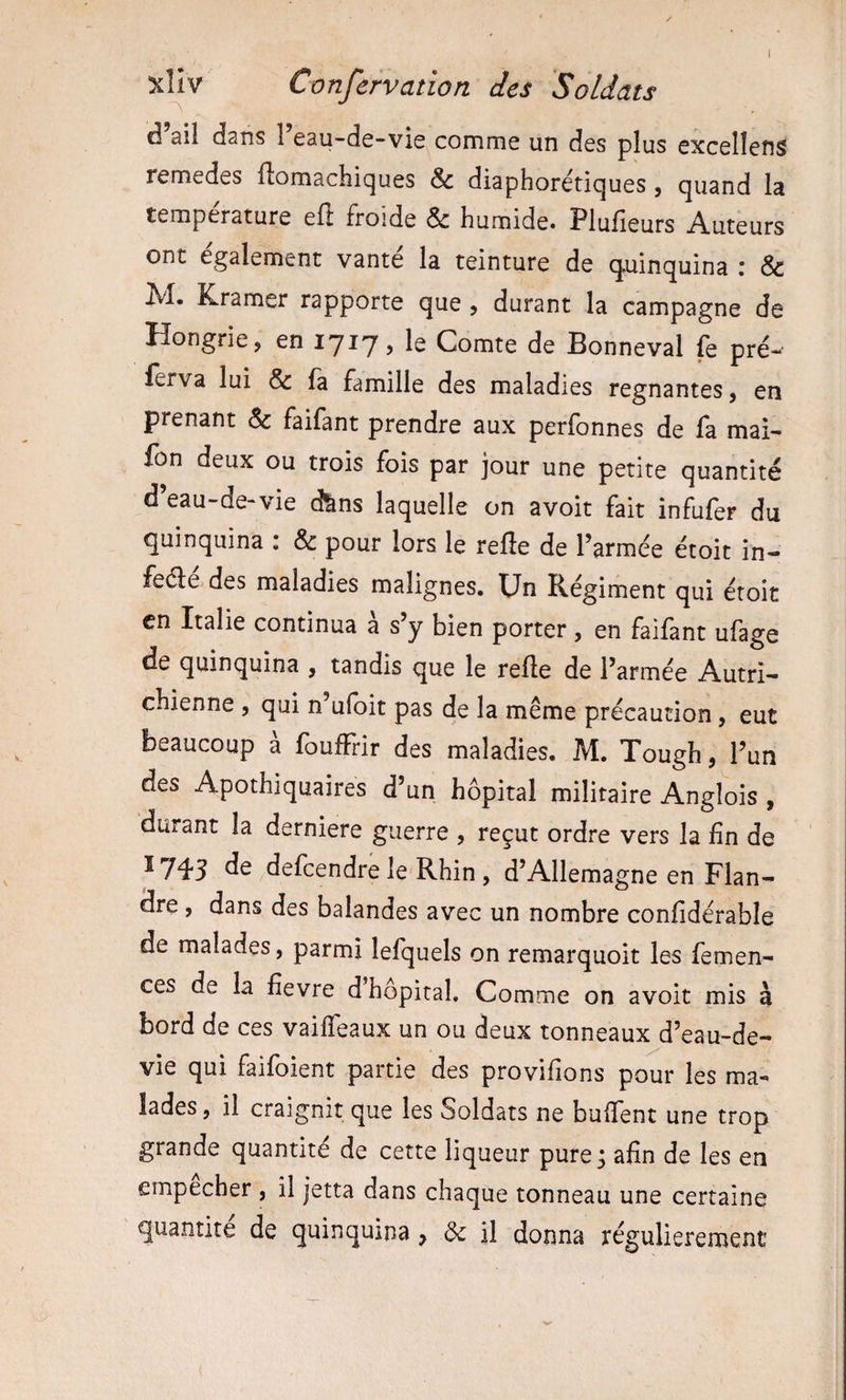 xllv Confervation des Soldats d ail dans 1 eau-de-vie comme un des plus excellens remedes ftomachiques &amp; diaphorétiques, quand la température eil froide &amp; humide» Plufieurs Auteurs ont également vanté la teinture de q.uinquina : &amp; M. Kramer rapporte que, durant la campagne de Hongrie J en lyiy, le Comte de Bonneval fc pré- ferva lui &amp; fa famille des maladies régnantes, en prenant Sc faifant prendre aux perfonnes de la mai- fon deux ou trois fois par jour une petite quantité d’eau-de-vie d^ns laquelle on avoit fait infufer du quinquina : &amp; pour lors le refle de l’armée étoit in- feéle des maladies malignes. Un Régiment qui étoit en Italie continua a s’y bien porter, en failant ufage de quinquina , tandis que le refte de l’armée Autri¬ chienne , qui n ufoit pas de la même précaution , eut beaucoup à foufFrir des maladies. M. Tough, l’un des Apothiquaires d’un hôpital militaire Anglois , durant la derniere guerre , reçut ordre vers la fin de Ï745 defeendre le Rhin, d’Allemagne en Flan¬ dre , dans des balandes avec un nombre confidérable de malades, parmi lefquels on remarquoit les femen- ces de la hevre d’hôpital. Comme on avoit mis à bord de ces vaiffeaux un ou deux tonneaux d’eau-de- vie qui faifoient partie des provifions pour les ma¬ lades , il craignit que les Soldats ne bulTent une trop grande quantité de cette liqueur pure; afin de les en empecher , il jetta dans chaque tonneau une certaine quantité de quinquina, &amp; il donna régulièrement