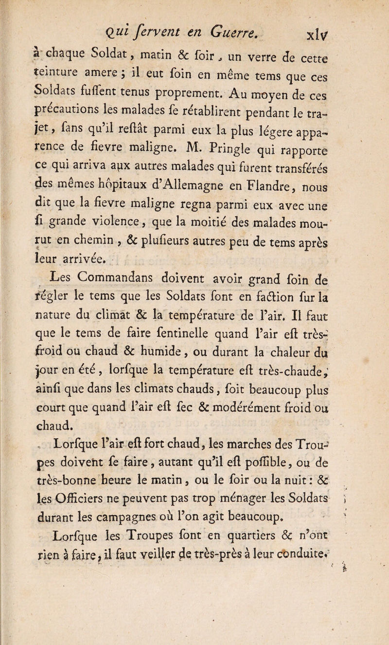 a chaque Soldat, matin &amp; loir &gt; un verre de cette teinture amere j il eut foin en même tems que ces Soldats fuffent tenus proprement. Au moyen de ces précautions les malades fe rétablirent pendant le tra¬ jet , fans qu il reftat parmi eux la plus légère appa¬ rence de fievre maligne. M. Pringle qui rapporte ce qui arriva apx autres malades qui furent transférés des mêmes hôpitaux d’Allemagne en Flandre, nous dit que la fievre maligne régna parmi eux avec une fi grande violence, que la moitié des malades mou- vuz en chemin , &amp; plufleurs autres peu de tems après leur arrivée. Les Commandans doivent avoir grand foin de régler le tems que les Soldats font en faélion fur la nature du climat &amp; la température de l’air, Il faut que le tems de faire fentinelle quand l’air eft trèsr froid ou chaud &amp; humide, ou durant la chaleur du jour en été , lorfque la température efl: très-chaude,’ ainfi que dans les climats chauds, foit beaucoup plus court que quand l’air eft fec &amp; modérément froid ou chaud, , Lorfque Pair eft fort chaud, les marches des Trou¬ pes doivent fe faire, autant qu’il eft poflîble, ou de très-bonne heure le matin, ou le foir ou la nuit: &amp; les Officiers ne peuvent pas trop ménager les Soldats durant les campagnes où l’on agit beaucoup. Lorfque les Troupes font en quartiers &amp; n’ont rien à faire j il faut veiller de très-près à leur conduite.'