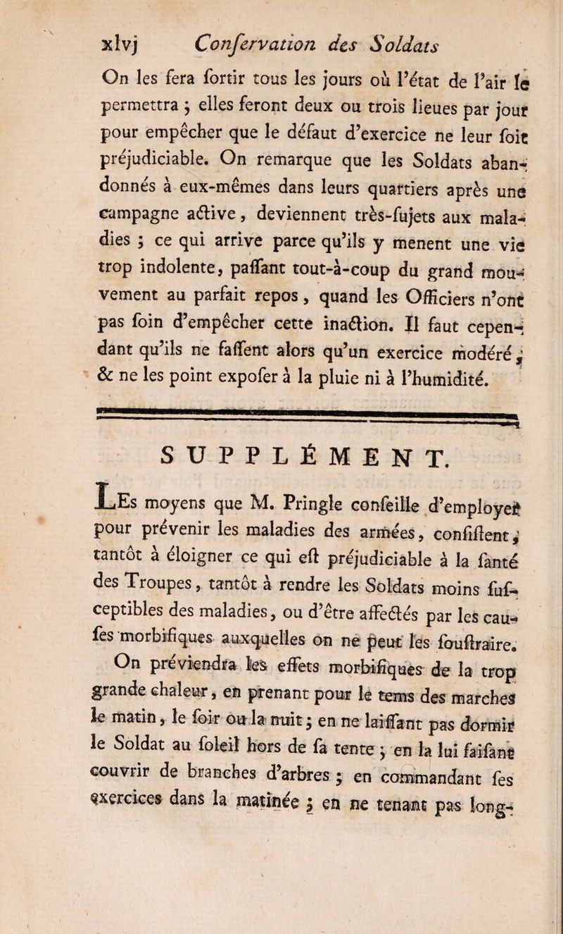 On les fera fortir tous les jours où l’état de l’air le permettra ; elles feront deux ou trois lieues par jour pour empêcher que le défaut d’exercice ne leur foit préjudiciable. On remarque que les Soldats aban-’ donnés à eux-mêmes dans leurs quartiers après une campagne aélive, deviennent très-fujets aux mala-: dies ; ce qui arrive parce qu’ils y mènent une vie trop indolente, paffant tout-à-coup du grand mou« vement au parfait repos, quand les Officiers n’ont pas foin d’empêcher cette inaélion. II faut cepen-i dant qu’ils ne faffent alors qu’un exercice modéré ^ &amp; ne les point expofer à la pluie ni à l’humidité. SUPPLÉMENT. Les moyens que M. Pringle confeille d’employet pour prévenir les maladies des armées, confiflent,^ tantôt à éloigner ce qui eft préjudiciable à la famé des Troupes, tantôt à rendre les Soldats moins fuf- ceptibles des maladies, ou d’être affeélés par les eau- lès morbifiques aux&lt;|uelles on ne peut' Tes foufoaire. On préviendra les eüets morbifiques' die la trop grande chaleur, en prenant pour le tems des marches ie matin, le loir ou,la nuit ^ en ne laifiant pas dormir le Soldat au loleil hors de fa tente y en la lui laifant couvrir de branches d’arbres • en conunandant fes exercice» dans la matinée j en ne tenant pas long-*