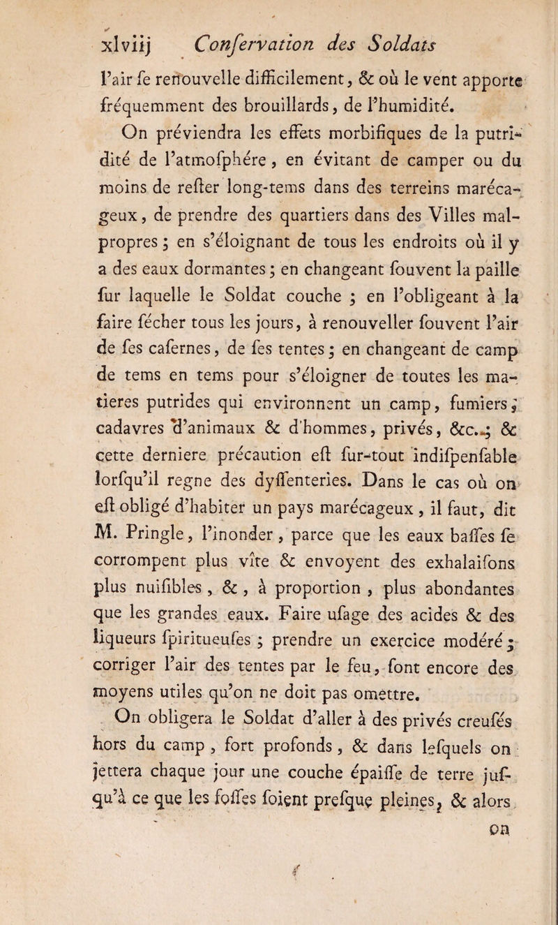 ✓ xlviij Confervation des Soldats l’air fe renouvelle difficilement, &amp; où le vent apporte fréquemment des brouillards, de l’humidité. On préviendra les effets morbifiques de la putrî^ dité de l’atmofphére, en évitant de camper ou du moins de refter long-tems dans des terreins maréca¬ geux , de prendre des quartiers dans des Villes mal¬ propres I en s’éloignant de tous les endroits où il y a des eaux dormantes ; en changeant fouvent la paille fur laquelle le Soldat couche ; en l’obligeant à la faire fécher tous les jours, à renouveller fouvent l’air de fes cafernes, de fes tentes ; en changeant de camp de tems en tems pour s’éloigner de toutes les ma¬ tières putrides qui environnent un camp, fumiers^ cadavres cl’animaux &amp; d’hommes, privés, &amp;c.*; &amp; cette derniere précaution eft fur-^tout indifpenfable îorfqu’il régné des dyffenteries. Dans le cas où on eft obligé d’habiter un pays marécageux , il faut, dit M. Pringle, l’inonder, parce que les eaux baffes fe corrompent plus vite &amp; envoyent des exhalaifons plus nuifibles, &amp; , à proportion , plus abondantes que les grandes ^eaux. Faire ufage des acides &amp; des liqueurs fpiritueufes ; prendre un exercice modéré y corriger l’air des tentes par le feu,-font encore des moyens utiles qu’on ne doit pas omettre. On obligera le Soldat d’aller à des privés creufés hors du camp , fort profonds, &amp; dans lefquels on jettera chaque jour une couche épaiffe de terre juf- qu’à ce que les foffes foient prefquç pleines^ &amp; alors, on