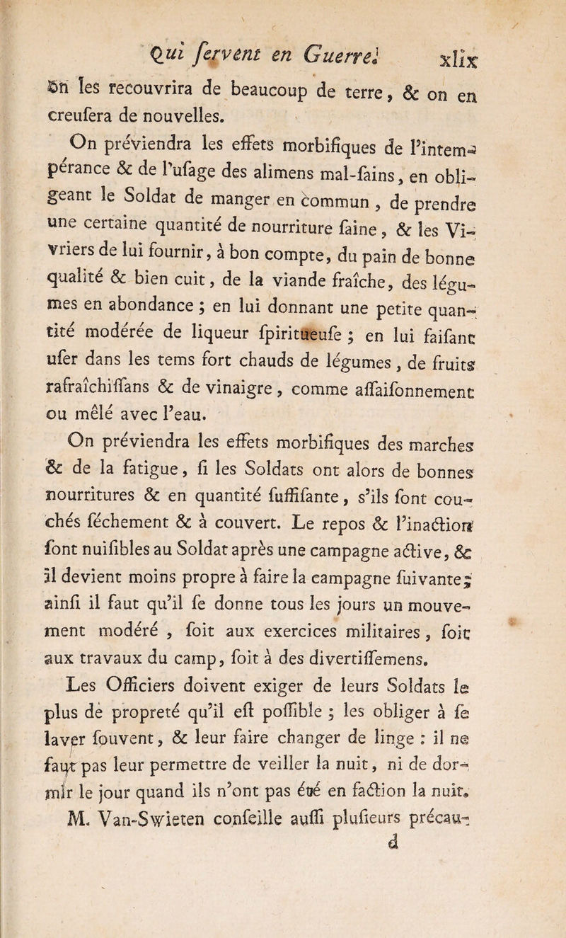 ©ti les récouvrira de beaucoup de terre, &amp; on en creufera de nouvelles. On préviendra les effets morbifiques de Pintem^^ perance &amp; de Pufage des alimens mal-fains, en obli¬ geant le Soldat de manger en commun , de prendre une certaine quantité de nourriture faine , &amp; les Vi¬ vriers de lui fournir, a bon compte, du pain de bonne qualité &amp; bien cuit, de la viande fraîche, des légu¬ mes en abondance ; en lui donnant une petite quan-^ tité modérée de liqueur fpiritueufe ; en lui faifanc ufer dans les tems fort chauds de légumes, de fruits rafraîchiifans &amp; de vinaigre, comme alfaifonnemenc ou mêlé avec Peau. On préviendra les effets morbifiques des marches &amp; de la fatigue, fi les Soldats ont alors de bonnes nourritures &amp; en quantité fuffifante, s’ils font cou¬ chés féchement &amp; à couvert. Le repos &amp; Pinaélion' font nuifibles au Soldat après une campagne aélive, &amp; Il devient moins propre à faire la campagne fuivante^ ainfi il faut qu’il fe donne tous les jours un mouve¬ ment modéré , foit aux exercices militaires, foie aux travaux du camp, foit à des divertiffemens. Les Officiers doivent exiger de leurs Soldats le plus de propreté qu’il efi poflible ; les obliger à fe iavpr fouvent, &amp; leur faire changer de linge : il ne fai^pas leur permettre de veiller la nuit, ni de dor¬ mir le jour quand ils n’ont pas étié en faélion la nuit* M. Van-S^vieten confeille auffi plufieurs précau- d