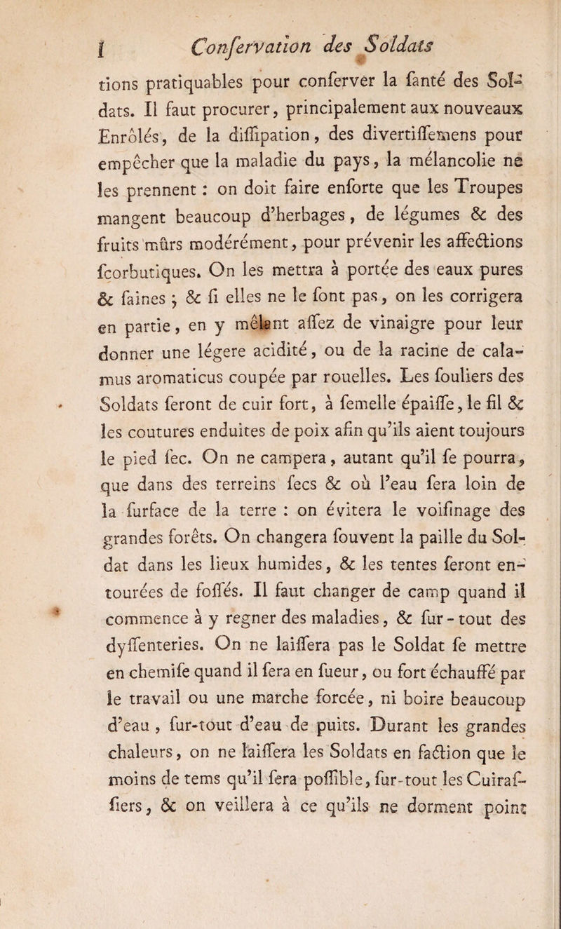 dons pratiquables pour conferver la fanté des Sol¬ dats. Il faut procurer, principalement aux nouveaux Enrôlés, de la diffipation, des divertiffemens pour empêcher que la maladie du pays, la mélancolie ne les prennent : on doit faire enforte que les Troupes mangent beaucoup d’herbages, de légumes &amp; des fruits mûrs modérément, pour prévenir les affeédons fcorbutiques. On les mettra à portée des eaux pures &amp; faines ; &amp; fi elles ne le font pas, on les corrigera en partie, en y mêlant affez de vinaigre pour leur donner une légère acidité, ou de la racine de cala- mus aromaticus coupée par rouelles. Les fouliers des Soldats feront de cuir fort, à femelle épaiffe, le fil &amp; les coutures enduites de poix afin qu’ils aient toujours le pied fec. On ne campera, autant qu’il fe pourra, que dans des terreins fecs &amp; oh. l’eau fera loin de la furface de la terre : on évitera le voifinage des grandes forêts. On changera fouvent la paille du SoL dat dans les lieux humides, &amp; les tentes feront en¬ tourées de folfés. Il faut changer de camp quand il commence à y regner des maladies, &amp; fur - tout des dyfienteries. On ne lailfera pas le Soldat fe mettre en chemife quand il fera en fueur, ou fort échauffé par le travail ou une marche forcée, ni boire beaucoup d’eau, fur-tout d’eau de puits. Durant les grandes chaleurs, on ne lailfera les Soldats en faélion que le moins de tems qu’il fera pofTible, fur-tout lesCuiraf- fiers, &amp; on veillera à ce qu’ils ne dorment point