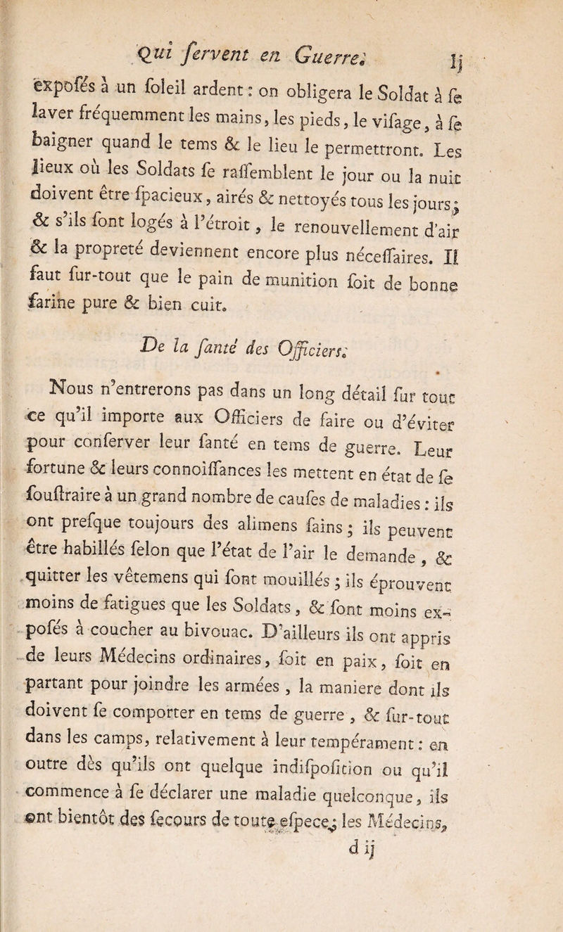èxpofe's à un foleil ardent : on obligera le Soldat à fe laver fréquemment les mains, les pieds, le vifage, à fe baigner quand le tems &amp; le lieu le permettront. Les lieux ou les Soldats fe raflemblent le jour ou la nuit doivent etre fpacieux, aires &amp; nettoyés tous les joursj &amp; s ils font logés à l’étroit, le renouvellement d’air &amp; la propreté deviennent encore plus nécelTaires. Il faut fur-tout que le pain de munition foit de bonne farine pure &amp; bien cuit. De la famé des Officiers; « Nous n’entrerons pas dans un long détail fur tout ce qu’il importe aux Officiers de faire ou d’éviter pour conferver leur fanté en tems de guerre. Leur fortune &amp; leurs connoiffances les mettent en état de fe fouftraire à un grand nombre de caufes de maladies ; ils ont prefque toujours des aliroens fains ; ils peuvent être habillés félon que l’état de l’air le demande , &amp; quitter les vêtemens qui font mouillés ; ils éprouvent moins de fatigues que les Soldats, &amp; font moins ex-' -pofés à coucher au bivouac. D’ailleurs ils ont appris de leurs Médecins ordinaires, foit en paix, foit en partant pour joindre les armées , la maniéré dont ils doivent fe comporter en tems de guerre , &amp; fur-tout dans les camps, relativement à leur tempérament ; en outre dès qu’ils ont quelque indifpoficion ou qu’il commence à fe déclarer une maladie quelconque, ils ©nt bientôt des fecours de toutejfpece,j les Médecins,