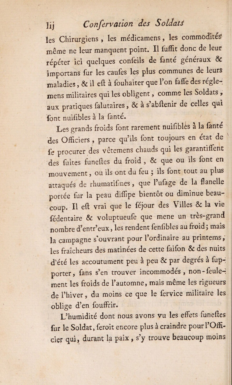 les Chirurgiens , les médicamens, les commodité^ même ne leur manquent point. Il fuffit donc de leur répéter ici quelques confeils de famé généraux &amp; împortans fur les caufes les plus communes de leurs maladies, &amp; il eft a fouhaiter que 1 on faffe des regle- mens militaires qui les obligent, comme les Soldats , aux pratiques falutaires, &amp; a s’abftenir de celles qui Ibnt nuifibles a la Tante. Les grands froids font rarement nuifiblés à la fanté des Officiers , parce qu’ils font toujours en état de ^ fe procurer des vêtemens chauds qui les garantilfent des fuites funeftes du froid , &amp; que ou ils font en mouvement &gt; ou ils ont du feu ^ ils font tout au plus attaqués de rhumatifmes, que l’ufage de la flanelle portée fur la peau diffipe bientôt ou diminue beau¬ coup. Il eft vrai que le féjour des Villes &amp; la vie fédentaire &amp; voluptueufe que mene un très-grand nombre d’entr’eux, les rendent fonfibles au froid ^ mais la campagne s'ouvrant pour l’ordinaire au printems, les fraîcheurs des matinées de cette faifon &amp; des nuits ■ d’été les accoutument peu à peu &amp; par degres a fup- porter, fans s’en trouver incommodés, non-feule-- ment les froids de l’automne, mais même les rigueurs de l’hiver, du moins ce que le fervice militaire les oblige d’en fouffiir. L’humidité dont nous avons vu les effets funeftes fur le Soldat, feroit encore plus à craindre pour l’Offi¬ cier qtii} durant la paix &gt; s y trouve beaucoup moins