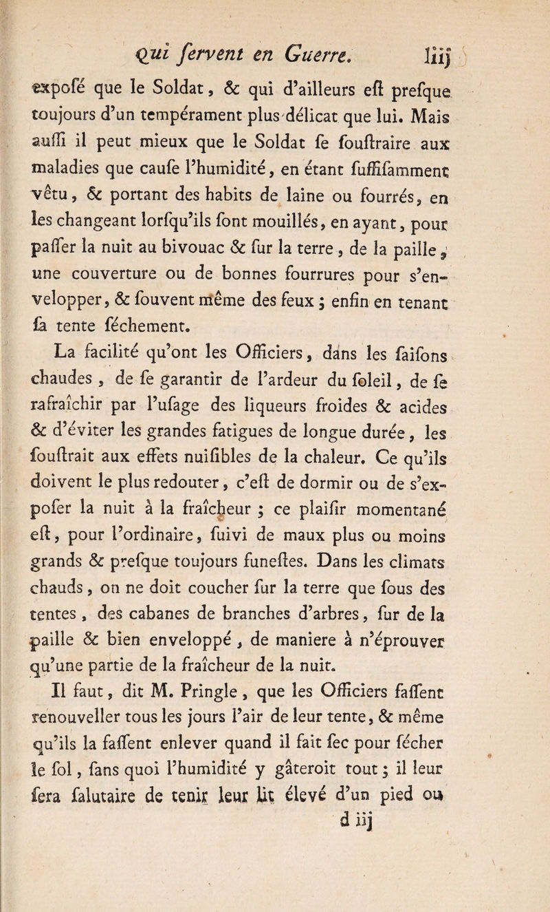 txpofé que le Soldat, & qui d’ailleurs efi prefque toujours d’un tempérament plus^délicat que lui. Mais aufîî il peut mieux que le Soldat fe fouftraire aux maladies que caufe l’humidité, en étant fuffifamment vêtu, 6c portant des habits de laine ou fourrés, en les changeant lorfqu’ils font mouillés, en ayant, pour pafler la nuit au bivouac Sc far la terre, de la paille ^ une couverture ou de bonnes fourrures pour s’en¬ velopper, & fouvent niême des feux ; enfin en tenant {à tente féchement. La facilité qu’ont les Officiers, dans les faîfons chaudes , de fe garantir de l’ardeur du foleil, de fe rafraîchir par l’ufage des liqueurs froides & acides & d’éviter les grandes fatigues de longue durée, les fouflrait aux effets nuifibles de la chaleur. Ce qu’ils doivent le plus redouter, c’eft de dormir ou de s’ex- pofer la nuit à la fraîcheur ; ce plaiflr momentané eft, pour l’ordinaire, fuivi de maux plus ou moins grands & prefque toujours funeftes. Dans les climats chauds, on ne doit coucher fur la terre que fous des tentes , des cabanes de branches d’arbres, fur de la paille & bien enveloppé , de maniéré à n’éprouver qu’une partie de la fraîcheur de la nuit. Il faut, dit M. Pringle, que les Officiers faffent renouveller tous les jours l’air de leur tente, & même qu’ils la faffent enlever quand il fait fec pour fécher le fol, fans quoi l’humidité y gâteroit tout ; il leur fera falutaire de tenir leur Ut élevé d’un pied on d iij