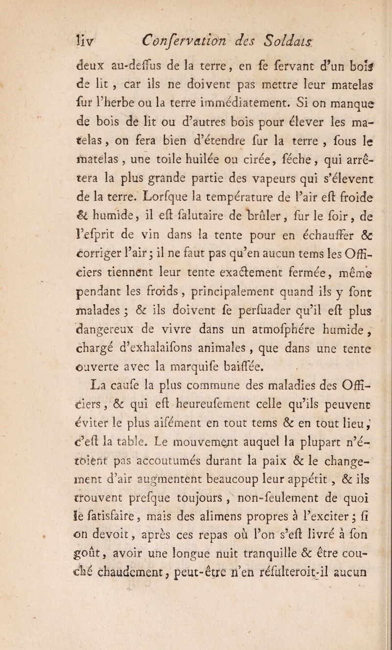 deux au-delTus de la terre, en fe fervant d’un bok de lit , car ils ne doivent pas mettre leur matelas fur l’herbe ou la terre immédiatement. Si on manque de bois de lit ou d’autres bois pour élever les ma¬ telas , on fera bien d’étendre fur la terre , fous le matelas , une toile huilée ou cirée, féche, qui arrê¬ tera la plus grande partie des vapeurs qui s’élèvent de la terre. Lorfque la température de l’air efl froide ^ humide, il eft falutaire de brûler, fur le foir, de Fefprit de vin dans la tente pour en échauffer &amp; corriger l’air ; il ne faut pas qu’en aucun tems les Offi¬ ciers tiennent leur tente exa61:ement fermée, même pendant les froids , principalement quand ils y font malades ; &amp; ils doivent fe perfuader qu’il efl: plus dangereux de vivre dans un atmofphére humide , chargé d’exhalaifons animales , que dans une tente ouverte avec la marquife baiffée. La caufe la plus commune des maladies des Offi- ders, &amp; qui efl heureufement celle qu’ils peuvent éviter le plus aifément en tout tems &amp; en tout lieu,' c’efl la table. Le mouvement auquel la plupart n’é- toient pas accoutumés durant la paix &amp; le change¬ ment d’air augmentent beaucoup leur appétit , &amp; ils trouvent prefque toujours non-feulement de quoi iè fatisfaire, mais des alimens propres à l’exciter ; fi on devoir, après ces repas ou l’on s’efl livré à fon goût, avoir une longue nuit tranquille &amp; être cou¬ ché chaudement, peut-être ifen réfulteroit.'il aucun