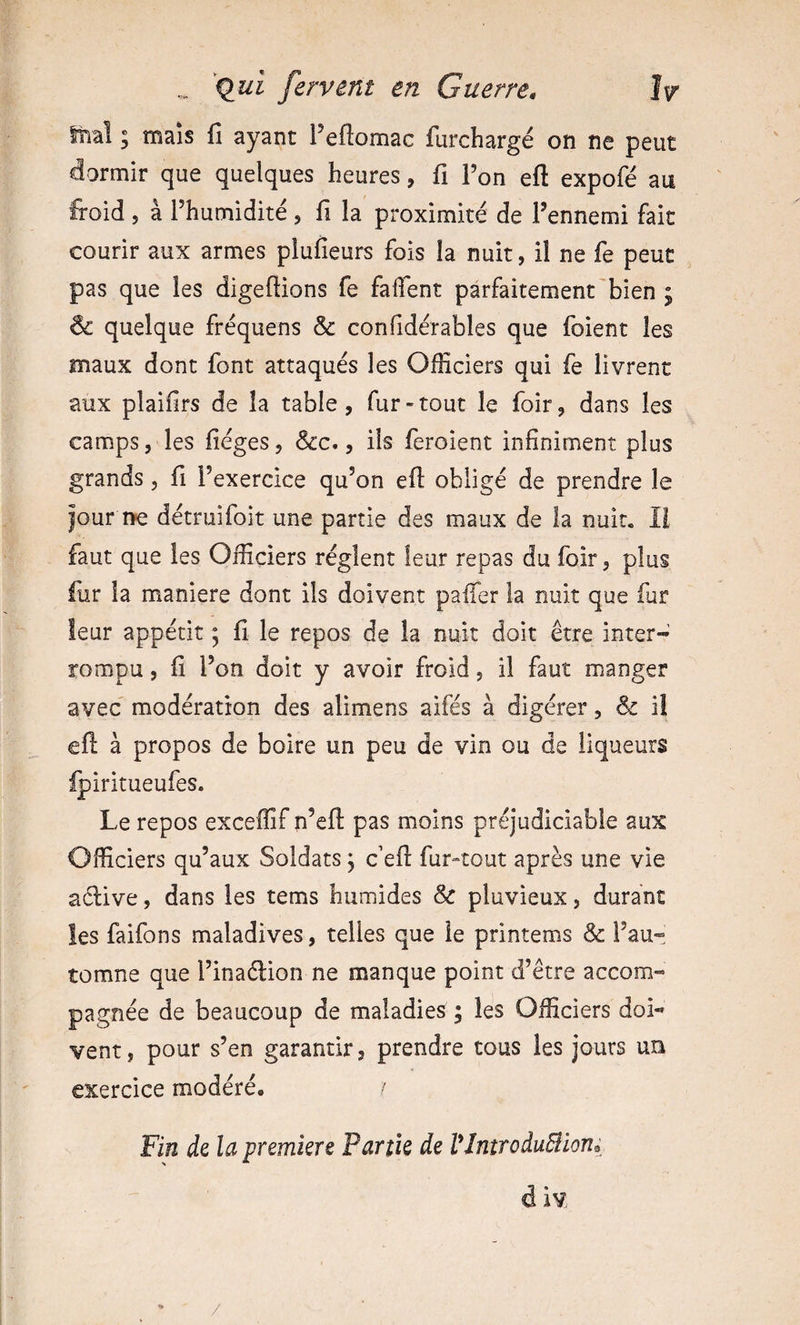Itiaî y mais fi ayant l’eftomac furchargé on ne peut dormir que quelques heures, fi Fon eft expofé au froid , à Fhumidité , fi la proximité de Fennemi fait courir aux armes plufieurs fois la nuit, il ne fe peut pas que les digefiions fe faflent parfaitement'bien ; ôc quelque fréquens &amp; confidérables que foient les maux dont font attaqués les Officiers qui fe livrent aux plaifirs de la table, fur-tout le foir, dans les camps, les fiéges, &amp;c., ils feroient infiniment plus grands, fi l’exercice qu’on eft obligé de prendre le Jour IK détruifoit une partie des maux de la nuit. 11 faut que les Officiers règlent leur repas du foir, plus iur la maniéré dont ils doivent pafter la nuit que fur leur appétit ; fi le repos de la nuit doit être inter¬ rompu , fi Fon doit y avoir froid, il faut manger avec modération des alimens aifés à digérer, &amp; i! eft à propos de boire un peu de vin ou de liqueurs Ipiritueufes. Le repos exceffif n’eft pas moins préjudiciable aux Officiers qu’aux Soldats, c'eft fur-tout après une vie adive, dans les tems humides &amp; pluvieux, durant îes faifons maladives, telles que le printems &amp; l’au¬ tomne que l’inadion ne manque point d’être accom¬ pagnée de beaucoup de maladies ; les Officiers doi¬ vent, pour s’en garantir, prendre tous les jours un exercice modéré. / Fin àz la premkre Partk de VlntroduBioni d iv /