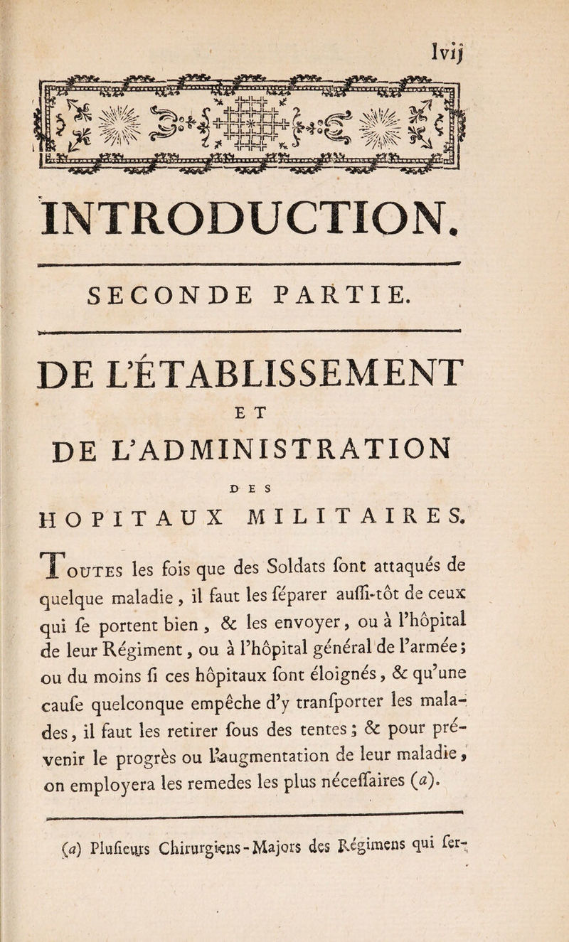 INTRODUCTION. SECONDE PARTIE. DE L’ÉTABLISSEMENT E T DE L’ADMINISTRATION DES HOPITAUX MILITAIRES, OüTES les fois c^ue des Soldats font attac^ues de quelque maladie , il faut les feparer au(îi*tot de ceux qui fe portent bien , &amp; les envoyer, ou à l’hôpital de leur Régiment, ou à l’hôpital général de l’armée; ou du moins fi ces hôpitaux font éloignés, Sc qu’une caufe quelconque empêche d’y tranfporter les mala¬ des 5 il faut les retirer fous des tentes ; &amp; pour pré¬ venir le progrès ou l’^augmentation de leur maladie 9 on employera les remedes les plus néceffaires (a). Ça) Plufievu:s Chirurgkns - Majors dçs îlegimens qui fer-