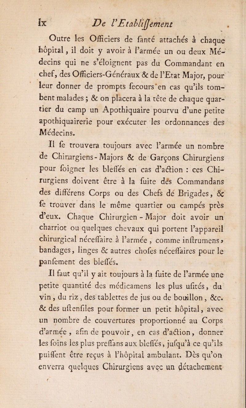 Outre les Officiers de fanté attachés à chaque hôpital 5 il doit y avoir à l’armée un ou deux Mé¬ decins qui ne s’éloignent pas du Commandant en chef, des Officiers-Généraux &amp; de l’Etat Major, pour leur donner de prompts fecours'en cas qu’ils tom¬ bent malades ; &amp; on placera à la tête de chaque quar¬ tier du camp un Apothiquaire pourvu d’une petite apothiquairerie pour exécuter les ordonnances des Médecins. Il fe trouvera toujours avec l’armée un nombre de Chirurgiens-Majors &amp; de Garçons Chirurgiens pour foigner les bleifés en cas d’a61:ion : ces Chi¬ rurgiens doivent être à la fuite dés Commandans des différens Corps ou des Chefs dé Brigades, Sc lè trouver dans le même quartier ou campés près d’eux. Chaque Chirurgien - Major doit avoir un charriot ou quelques chevaux qui portent l’appareil chirurgical nécelfaire à l’armée , comme inllrumens? bandages, linges &amp; autres chofes néceffiaires pour le panfement des blelTés. Il faut qu’il y ait toujours à la fuite de l’armée une petite quantité des médicamens les plus ufités, du vin , du riz, des tablettes de jus ou de bouillon , &amp;c. 8c des ullenfiles pour former un petit hôpital, avec un nombre de couvertures proportionné au Corps d’armée, ahn de pouvoir, en cas d’aélion, donner les foins les plus prefî'ans aux bleffés, jufqu’à ce qu’ils puiffent être reçus à l’hôpital ambulant. Dès qu’on enverra quelques Chirurgiens avec un détachement f