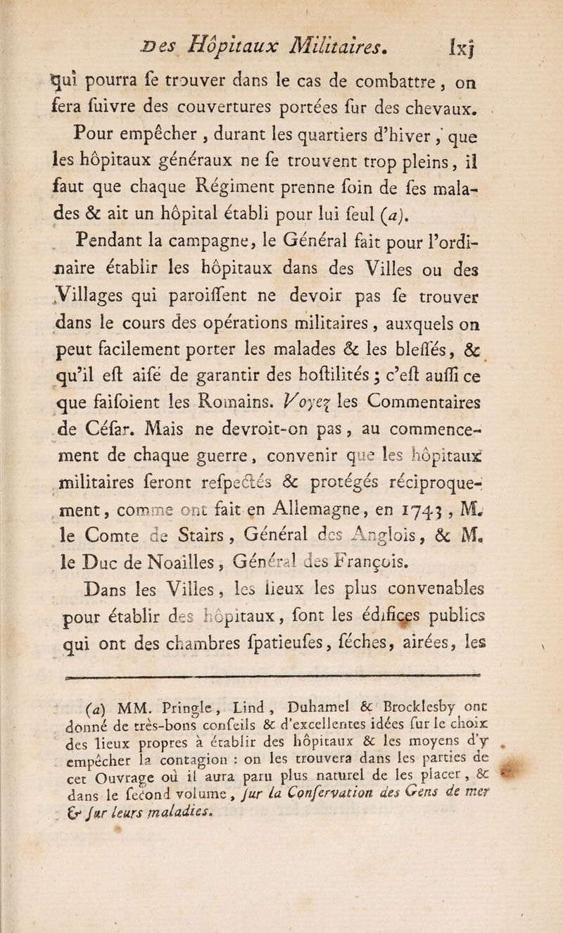 I B es Hôpitaux Militaires. Ixj ^uî pourra fe trouver dans le cas de combattre, on fera fuivre des couvertures portées fur des chevaux. Pour empêcher , durant les quartiers d’hiver que les hôpitaux généraux ne fe trouvent trop pleins, il faut que chaque Régiment prenne foin de fes mala¬ des &amp; ait un hôpital établi pour lui feul {a). Pendant la campagne, le Général fait pour l’ordi¬ naire établir les hôpitaux dans des Villes ou des ^Villages qui paroilfent ne devoir pas fe trouver dans le cours des opérations militaires, auxquels on peut facilement porter les malades &amp; les blelfés, &amp; qu’il efl aifé de garantir des hoftilités ; c’ed: auflî ce que faifoient les Romains. Voye^ les Commentaires de Céfar. Mais ne devroit-on pas, au commence¬ ment de chaque guerre, convenir que les hôpitaux militaires feront refpedés Sc protégés réciproque¬ ment, comme ont fait en Allemagne, en 174^3 , M. le Comte de Stairs , Général des Anglois, 6c leD uc de Noailles , Général des François. Dans les Villes, les lieux les plus convenables pour établir des hôpitaux, font les édifices publics qui ont des chambres fpatieufes, féches, airées, les (a) MM. Pringie, Lind, Duhamel êc'Brockleshy ont donné de très-bons corAfeils &amp; d’excellentes idées fur le choix des lieux propres à établir des hôpitaux &amp; les moyens d’y , empêcher la contagion : on les trouvera dans les parties de cet Ouvrage ou il aura paru plus naturel de les placer , &amp;: « dans le fécond volume, Jur La Confervation des Gens de mer ^ Jleurs rnaUdies.