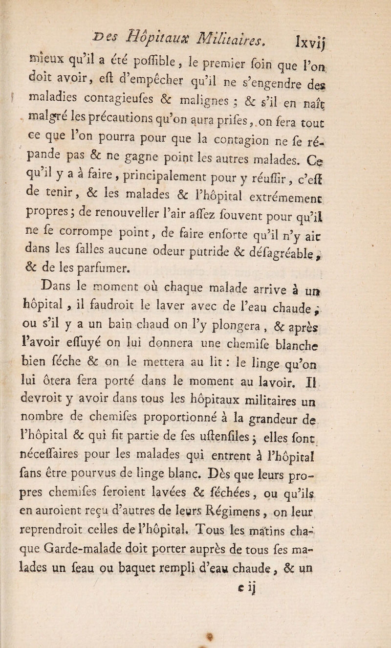 rsiieux qu il a ete poflîble, le premier foin que l’on doit avoir, eft d’empêcher qu’il ne s’engendre des S maladies contagieufes &amp; malignes ; &amp; s’il en naît malgré les précautions qu’on aura prifes ,.on fera tout ee que l’on pourra pour que la contagion ne fe ré¬ pande pas &amp; ne gagne point les autres malades. Ce qu il y a a faire , principalement pour y réuŒr , c’elî de tenir, &amp; les malades &amp; l’hôpital extrêmement propres; de renouveller l’air affez fouvent pour qu’il ne fe corrompe point, de faire enforte qu’il n’y ait dans les falles aucune odeur putride &amp; défagréable, &amp; de les parfumer. Dans le moment où chaque malade arrive â un hôpital, il faudroit le laver avec de l’eau chaude ' ou s’il y a un bain chaud on l’y plongera , &amp; après l’avoir effuyé on lui donnera une chemife blanche bien féche &amp; on le mettera au lit ; le linge qu’on lui ôtera fera porté dans le moment au lavoir. Il devroit y avoir dans tous les hôpitaux militaires un nombre de chemifes proportionné à la grandeur de i’hôpital &amp; qui ht partie de fes uftenfiles ^ elles font néceffaires pour les malades qui entrent à i’hôpicaî fans être pourvus de linge blanc. Dès que leurs pro¬ pres chemifes feroient lavées &amp; féchées, qu qu’ils en auroient reçu d’autres de leyrs Régimens , on leur reprendroit celles de l’hôpital. Tous les mâtins cha¬ que Garde-malade doit porter auprès de tous fes ma¬ lades un feau ou baquet rempli d’eau chaude, 6c un