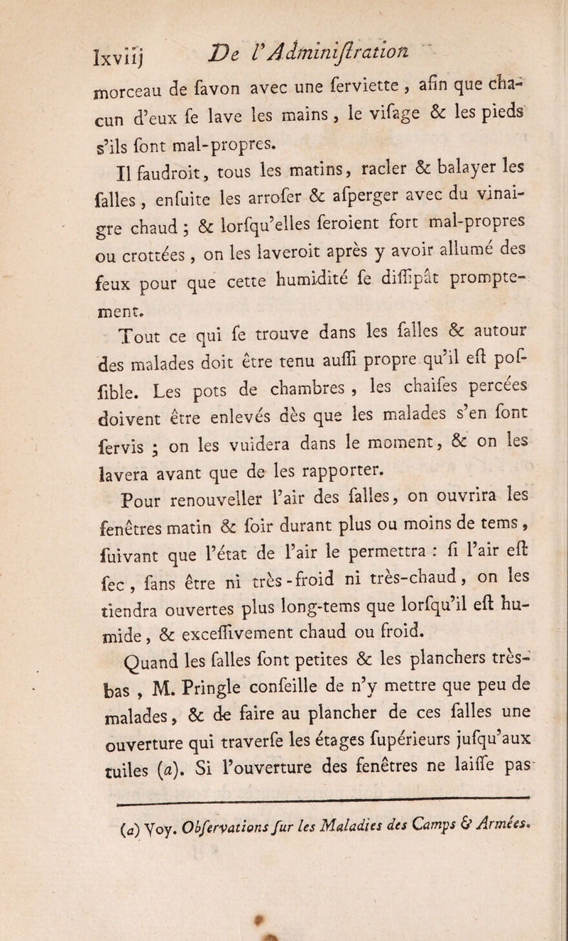 Ixvlij -2?^ VAâminijlration morceau de favon avec une ferviette , afin que cha¬ cun d’eux fe lave les mains, le vifage &amp; les pieds s’ils font malpropres. Ilfaudroit, tous les matins, racler &amp; balayer les falles , enfuite les arrofer &amp; afperger avec du vinai¬ gre chaud ; &amp; lorfqu’elles feroient fort mal-propres ou crottées, on les laveroit après y avoir allumé des feux pour que cette humidité fe difiipat prompte¬ ment. Tout ce qui fe trouve dans les falles &amp; autour des malades doit être tenu auffi propre qu’il efi pof- fible. Les pots de chambres , les chaifes percées doivent être enlevés dès que les malades s en font fervis ; on les vuidera dans le moment, &amp; on les lavera avant que de les rapporter. Pour renouveller l’air des falles, on ouvrira les fenêtres matin &amp; foir durant plus ou moins de tems , fuivant que l’état de l’air le permettra : fi l’air eft fec, fans être ni très-froid ni très-chaud, on les tiendra ouvertes plus long-tems que lorfqu’il eft hu¬ mide , &amp; excelTivement chaud ou froid. Quand les falles font petites &amp; les planchers très- bas , M. Pringle confeille de n’y mettre que peu de malades, &amp; de faire au plancher de ces falles une ouverture qui traverfe les étages fupérieurs jufqu’aux tuiles (a). Si l’ouverture des fenêtres ne laiife pas (û) Yoy. Oifferv^tions fur les Maladies des Camps 6* Arme es*