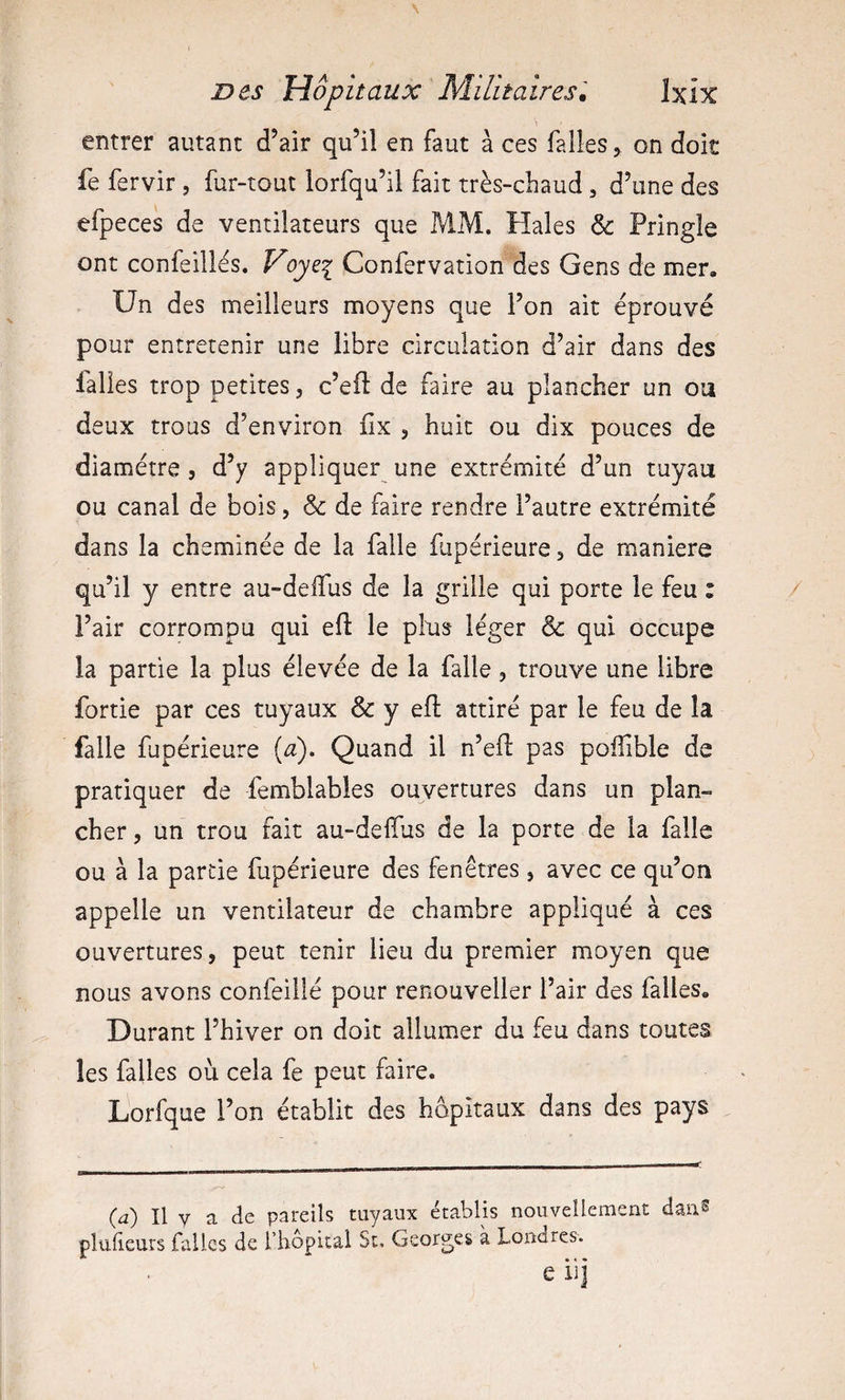 entrer autant d’air qu’il en faut à ces falles ^ on doit fe fervir , fur-tout lorfqu’il fait très-chaud, d’une des efpeces de ventilateurs que MM. Haies &amp; Pringle ont confeillès. Voyei Confervation des Gens de mer. Un des meilleurs moyens que l’on ait éprouvé pour entretenir une libre circulation d’air dans des falies trop petites, c’efî: de faire au plancher un ou deux trous d’environ fix , huit ou dix pouces de diamètre 5 d’y appliquer une extrémité d’un tuyau ou canal de bois, &amp; de faire rendre l’autre extrémité dans la cheminée de la falle fupérieure, de maniéré qu’il y entre au-delTus de la grille qui porte le feu : l’air corrompu qui efl: le pins léger &amp; qui occupe la partie la plus élevée de la falle, trouve une libre fortie par ces tuyaux &amp; y eft attiré par le feu de la falle fupérieure (^). Quand il n’efl: pas poffible de pratiquer de femblables ouvertures dans un plan¬ cher, un trou fait au-deiïus de la porte de la falle ou à la partie fupérieure des fenêtres, avec ce qu’on appelle un ventilateur de chambre appliqué à ces ouvertures, peut tenir lieu du premier moyen que nous avons confeillé pour renouveller l’air des falles. Durant l’hiver on doit allumer du feu dans toutes les falles où cela fe peut faire. Lorfque l’on établit des hôpitaux dans des pays (a) Il y a de pareils tuyaux établis nouvellement dan^ plulieurs falles de l’hôpital St, Georges à Londres. e iij