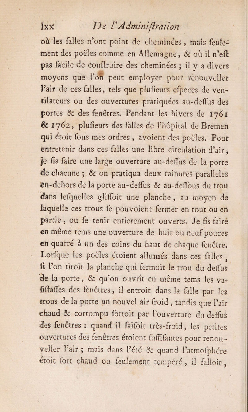 îxx De VAdminiflratioîi ou les falles n’ont point de cheminées , mais feule¬ ment des poêles comme en Allemagne, &amp; où il n’eft pas facile de conftruire des cheminées ; il y a divers moyens que l’on peut employer pour renouveller l’air de ces falles, tels que plufieurs efpeces de ven¬ tilateurs ou des ouvertures pratiquées au-delTus des portes &amp; des fenêtres. Pendant les hivers de 1761 &amp; 1762, plufieurs des falles de l’hôpital de Bremen qui étoit fous mes ordres, avoient des poêles. Pour entretenir dans ces falles une libre circulation d’air, |e fis faire une large ouverture au-deffus de la porte de chacune ; &amp; on pratiqua deux rainures parallèles ’ên-dehors de la porte au-deffus 6e au-defîbus du trou dans lefquelles gliffoit une planche, au moyen de laquell e ces trous fe pouvoient fermer en tout ou en partie, ou fe tenir entièrement ouverts. Je fis faire en même tems une ouverture de huit ou neuf pouces en quatre à un des coins du haut de chaque fenêtre, Lorfque les poêles étoient allumés dans ces falles fl l’ on tiroir la planche qui fermoit le trou du deffus de la porte, &amp; qu’on ouvrît en même tems les va- fiftaffes des fenêtres, il entroit dans la falle par les trous de la porte un nouvel air froid, tandis que l’air chaud &amp; corrompu fortoit par l’ouverture du deffus des fenêtres : quand il faifoit très-froid, les petites ouvertures des fenêtres étoient fufiifantes pour renou¬ veller Pair ; mais dans l’été &amp; quand l’atmofphére croit fort chaud ou feulement tempéré, il falloit ^