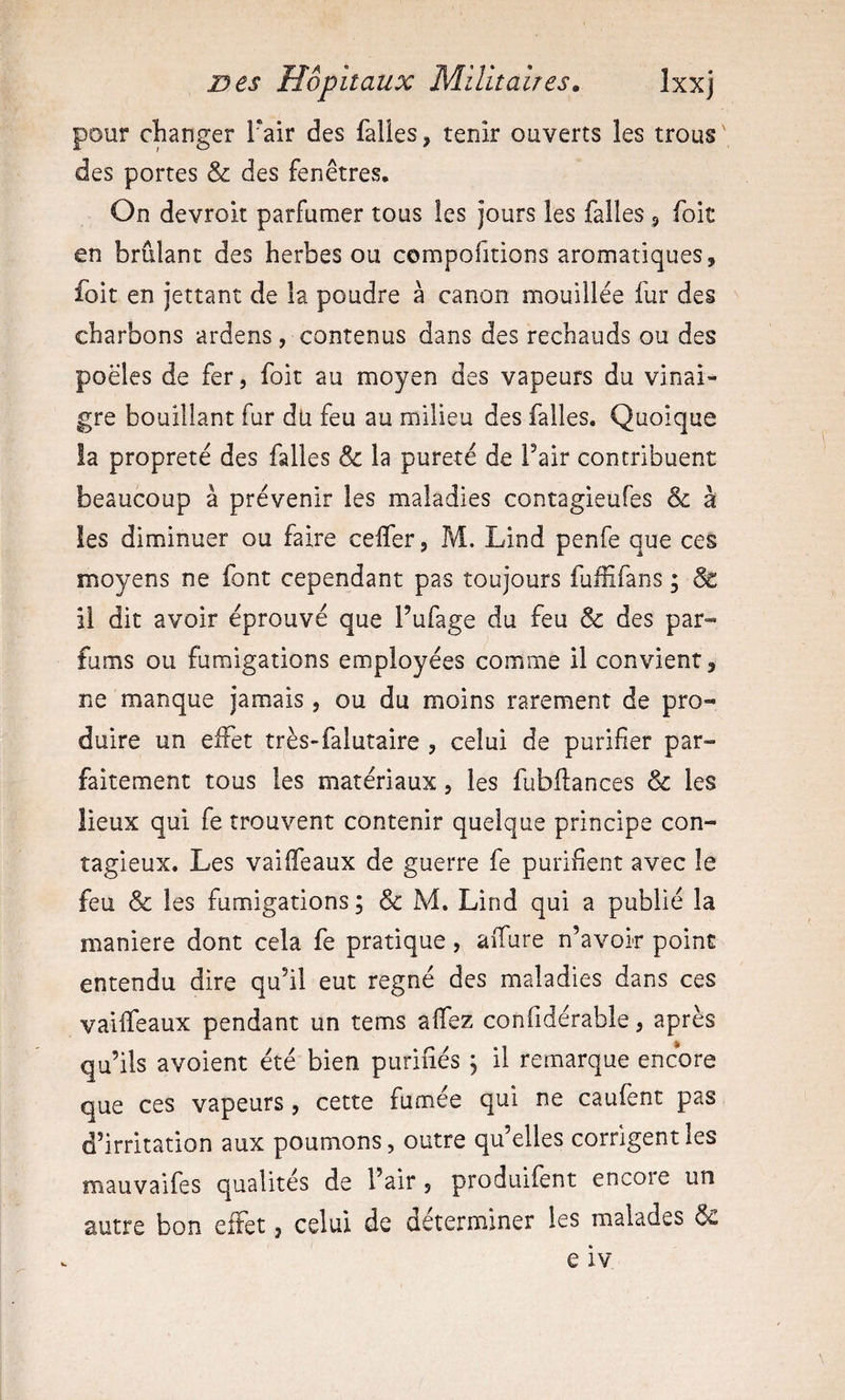 pour changer l'air des falles, tenir ouverts les trous des portes &amp; des fenêtres. On devroit parfumer tous les jours les falles 5 foit en brûlant des herbes ou compofitions aromatiques, foit en jettant de la poudre à canon mouillée fur des charbons ardens, contenus dans des rechauds ou des poêles de fer, foit au moyen des vapeurs du vinai¬ gre bouillant fur dü feu au milieu des falles. Quoique la propreté des falles &amp; la pureté de Pair contribuent beaucoup à prévenir les maladies contagieufes &amp; à les diminuer ou faire celfer, M. Lind penfe que ces moyens ne font cependant pas toujours fuffifans ; &amp; il dit avoir éprouvé que l’ufage du feu &amp; des par¬ fums ou fumigations employées comme il convient, ne manque jamais , ou du moins rarement de pro¬ duire un effet très-falutaire , celui de purifier par¬ faitement tous les matériaux, les fubflances &amp; les lieux qui fe trouvent contenir quelque principe con¬ tagieux. Les vaiifeaux de guerre fe purifient avec le feu &amp; les fumigations ; &amp; M. Lind qui a publié la maniéré dont cela fe pratique, aiTure n’avoir point entendu dire qu’il eut régné des maladies dans ces vaiifeaux pendant un tems alfez confidérable, après qu’ils avoient été bien purifiés , il remarque encore que ces vapeurs, cette fumée qui ne caufent pas d’irritation aux poumons, outre qu’elles corrigent les mauvaifes qualités de l’air, produifent encore un autre bon effet, celui de déterminer les malades 6c