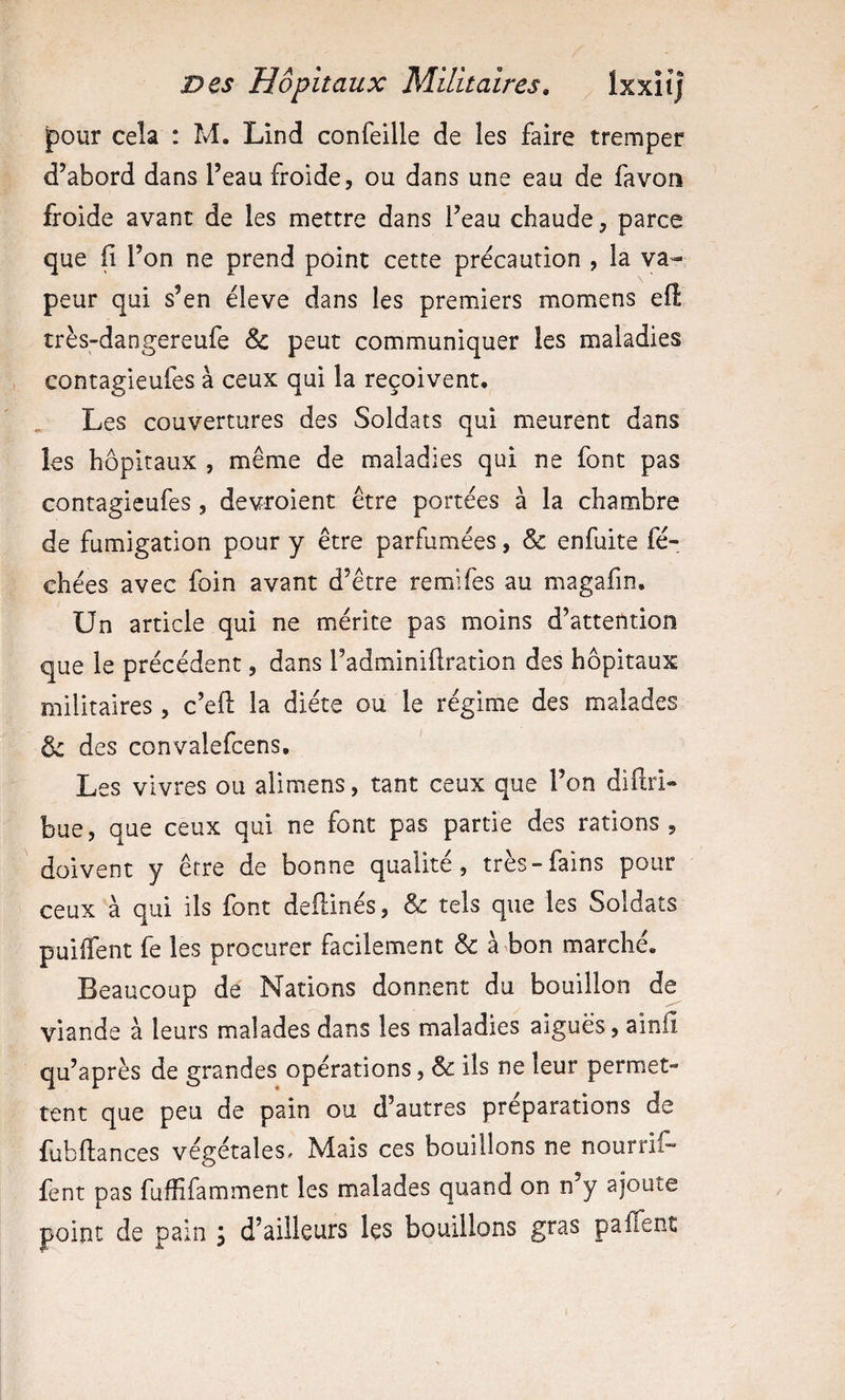 jpour cela : M. Lind confeille de les faire tremper d’abord dans l’eau froide, ou dans une eau de fa von froide avant de les mettre dans l’eau chaude, parce que fi l’on ne prend point cette précaution , la va¬ peur qui s’en éleve dans les premiers momens efl très-dangereufe &amp; peut communiquer les maladies contagieufes à ceux qui la reçoivent. Les couvertures des Soldats qui meurent dans les hôpitaux , même de maladies qui ne font pas contagieufes, devroient être portées à la chambre de fumigation pour y être parfumées, &amp; enfuite fé- chées avec foin avant d’être remifes au magafin. Un article qui ne mérite pas moins d’attention que le précédent, dans l’adminiflration des hôpitaux militaires, c’efl la diète ou le régime des malades ôe des convalefcens. Les vivres ou alimens, tant ceux que l’on diftri- bue, que ceux qui ne font pas partie des rations , doivent y être de bonne qualité, très-fains pour ceux à qui ils font deflinés, &amp; tels que les Soldats puiffent fe les procurer facilement &amp; à bon marché. Beaucoup de Nations donnent du bouillon de viande à leurs malades dans les maladies aiguës, ainfl qu’après de grandes opérations, &amp; ils ne leur permet¬ tent que peu de pain ou d’autres préparations de fubflances végétales. Mais ces bouillons ne nourrif- fent pas fuffifamment les malades quand on n’y ajoute point de pain ; d’ailleurs les bouillons gras pafTent
