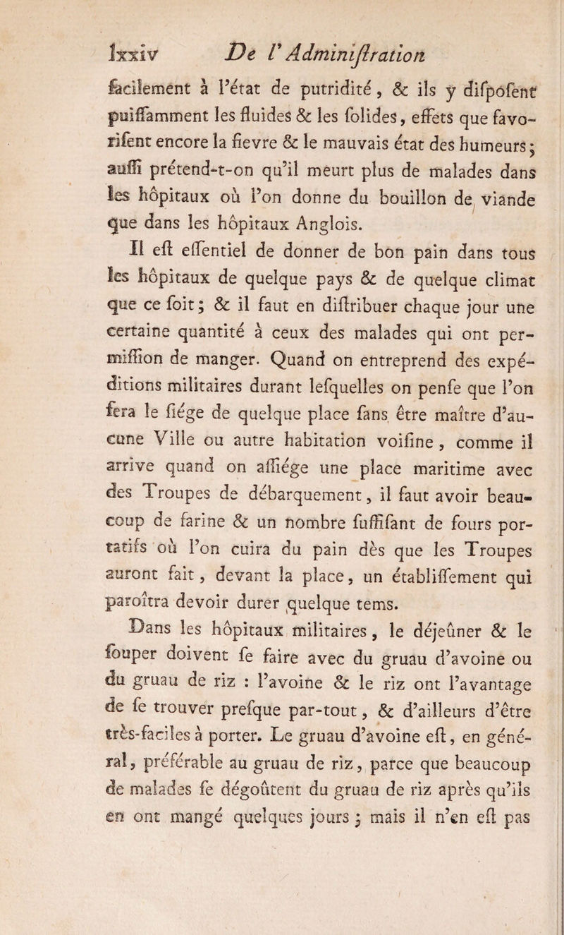faciiement à Férat de putridité, &amp; ils y dirpôfent puiffamment les fluides &amp; les folides, effets que favo- rifent encore la fievre &amp; le mauvais état des humeurs ; suffi prétend-t-on qu’il meurt plus de malades dans les hôpitaux ou l’on donne du bouillon de viande gue dans les hôpitaux Anglois. Il efl eflentiel de donner de bon pain dans tous les hôpitaux de quelque pays &amp; de quelque climat que ce foit ; &amp; il faut en diflribuer chaque jour une certaine quantité à ceux des malades qui ont per- miffion de manger. Quand on entreprend des expé¬ ditions militaires durant lefquelles on penfe que l’on fera le fiége de quelque place fans, être maître d’au¬ cune Ville ou autre habitation voifîne , comme il arrive quand on aflîége une place maritime avec des Troupes de débarquement, il faut avoir beau¬ coup de farine &amp; un nombre fuffifant de fours por¬ tatifs ou l’on cuira du pain dès que les Troupes auront fait, devant la place, un établiflement qui pamîtra devoir durer quelque tems. Dans les hôpitaux militaires, le déjeuner &amp; le louper doivent fe faire avec du gruau d’avoine ou du gruau de riz : l’avoine &amp; le riz ont l’avantage de fe trouver prefque par-tout, &amp; d’ailleurs d’être très-faciles à porter* Le gruau d’avoine efl, en géné¬ ral, préférable au gruau de riz, parce que beaucoup de malades fe dégoûtent du gruau de riz après qu’ils en ont mangé quelques jours ^ mais il n’en efl pas