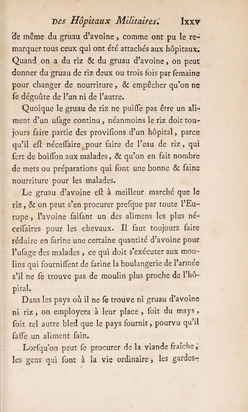3e même du gruau d’avoine, comme ont pu le re¬ marquer tous ceux qui ont été attachés aux hôpitaux. Quand on a du riz &amp; du gruau d’avoine, on peut donner du gruau de riz deux ou trois fois par femaine pour changer de nourriture, &amp; empêcher qu’on ne fe dégoûte de l’un ni de l’autre. Quoique le gruau de riz ne puilTe pas être un ali¬ ment d’un ufage continu, néanmoins le riz doit tou¬ jours faire partie des provifions d’un hôpital, parce qu’il efl néceflaire pour faire de l’eau de riz, qui fert de boiffon aux malades, &amp; qu’on en fait nombre de mets ou préparations qui font une bonne &amp; faine nourriture pour les malades. Le gruau d’avoine ef; à meilleur marché que le riz, &amp; on peut s’en procurer prefque par toute l’Eu¬ rope , l’avoine faifant un des alimens les plus né- celfaires pour les chevaux. Il faut toujours faire réduire en farine une certaine quantité d’avoine pour l’ufage des malades , ce qui doit s’exécuter aux mou¬ lins qui fournilfent de farine la boulangerie de l’armee s’il ne fe trouve pas de moulin plus proche de l’ho- pital. Dans les pays où il ne fê trouve ni gruau d’avoine ni riz J on employera à leur place , foit du mays, folt tel autre bled que le pays fournit, pourvu qu’il falfe un aliment fain. Lorfqu’on peut fe procurer de la viande fraîche, les gens qui font à la vie ordinaire j les gardes-j