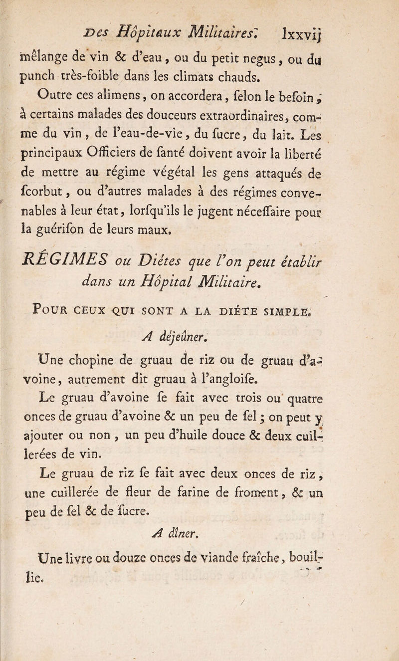 mélange de vin &amp; d’eau, ou du petit negus , ou du punch très-foible dans les climats chauds. Outre ces alimens, on accordera, félon le befoln ; à certains malades des douceurs extraordinaires, com¬ me du vin , de l’eau-de-vie, du fucre, du lait. Les principaux Officiers de fanté doivent avoir la liberté de mettre au régime végétal les gens attaqués de fcorbut, ou d’autres malades à des régimes conve¬ nables à leur état, lorfqu’ils le jugent néceflfaire pour, ia guérifon de leurs maux. REGIMES ou Diètes que Von peut établir dans un Hôpital Militaire. Pour ceux qui sont a la diète simple, A déjeuner. Une chopine de gruau de riz ou de gruau d’a-^ voine, autrement dit gruau à l’angloife. Le gruau d’avoine fe fait avec trois ou’ quatre onces de gruau d’avoine &amp; un peu de fel ; on peut y ajouter ou non , un peu d’huile douce &amp; deux cuil¬ lerées de vin. Le gruau de riz fe fait avec deux onces de riz, une cuillerée de fleur de farine de froment, &amp; un peu de fel 6c de fucre. A dîner. Une livre ou douze onces de viande fraîche, bouif- lie.