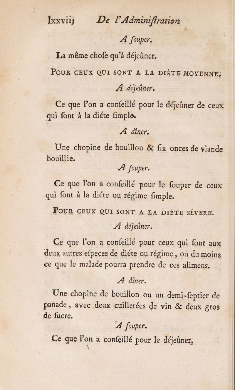 A fouper; La même chofe qu^à déjeuner. Pour ceux qui sont a la diète moyenne&lt;; A déjeuner. Ce que l’on a confeillé pour le déjeuner de ceux qui font à la diète fimpl^. A dîner; Une chopine de bouillon &amp; fix onces de viande bouillie. A fouper. Ce que 1 on a confeille pour le fouper de ceux qui font à la diète ou régime fimple. Pour ceux qui sont a la diète sèvere. A déjeuner. Ce que l’on a confeillé pour ceux qui font aux deux autres efpeces de diète ou régime, ou du moins ce que le malade pourra prendre de ces alimens. . A dîner. Une chopine de bouillon ou un demi-fèptier de panade, avec deux cuillerées cje vin &amp; deux gros de fucre. A fouper. Ce que l’on a confeillé pour le déjeuner^