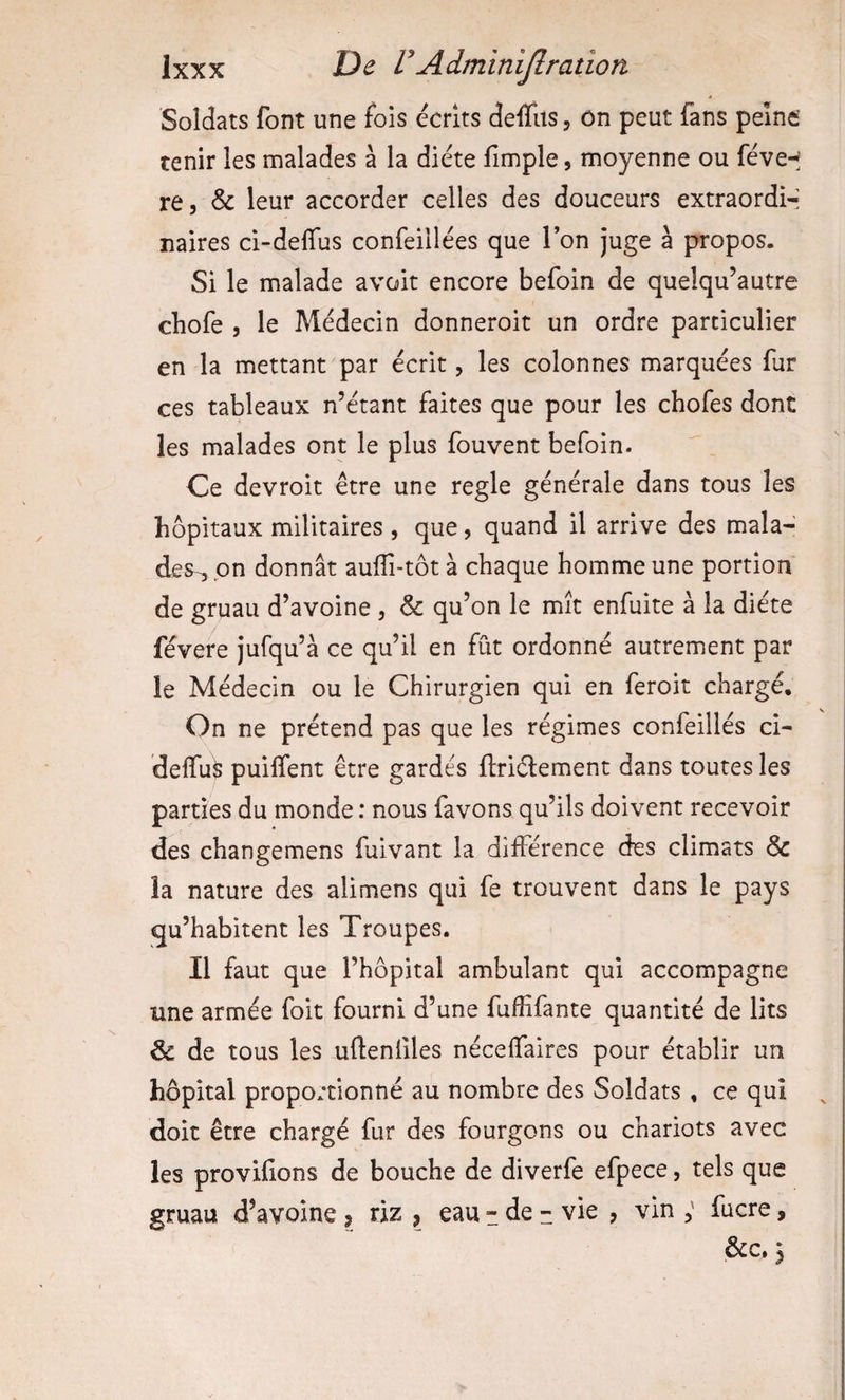 é Soldats font une fois écrits deflits, on peut fans peine tenir les malades à la diète fimple, moyenne ou féve-^ re, &amp; leur accorder celles des douceurs extraordi-- naires ci-deffus confeillées que Ton juge à propos. Si le malade avoir encore befoin de quelqu’autre cbofe 5 le Médecin donneroit un ordre particulier en la mettant par écrit, les colonnes marquées fur ces tableaux n’étant faites que pour les chofes dont les malades ont le plus fouvent befoin. Ce devroit être une réglé générale dans tous les hôpitaux militaires , que, quand il arrive des mala¬ des^ pn donnât aulTi-tôt à chaque homme une portion de gruau d’avoine , &amp; qu’on le mît enfuite à la diète févere jufqu’à ce qu’il en fût ordonné autrement par le Médecin ou le Chirurgien qui en feroit chargé. On ne prétend pas que les régimes confeillés ci- delTuÿ puilfent être gardés ftriélement dans toutes les parties du monde : nous favons qu’ils doivent recevoir des changemens fuivant la différence des climats &amp; îa nature des alimens qui fe trouvent dans le pays qu’habitent les Troupes. Il faut que l’hôpital ambulant qui accompagne une armée foit fourni d’une fuffifante quantité de lits &amp;: de tous les ufteniîles nécelfaires pour établir un hôpital proportionné au nombre des Soldats , ce qui doit être chargé fur des fourgons ou chariots avec les provilions de bouche de diverfe efpece, tels que gruau d’avoine , riz , eau - de :: vie , vin ; fucre, &amp;c, 3