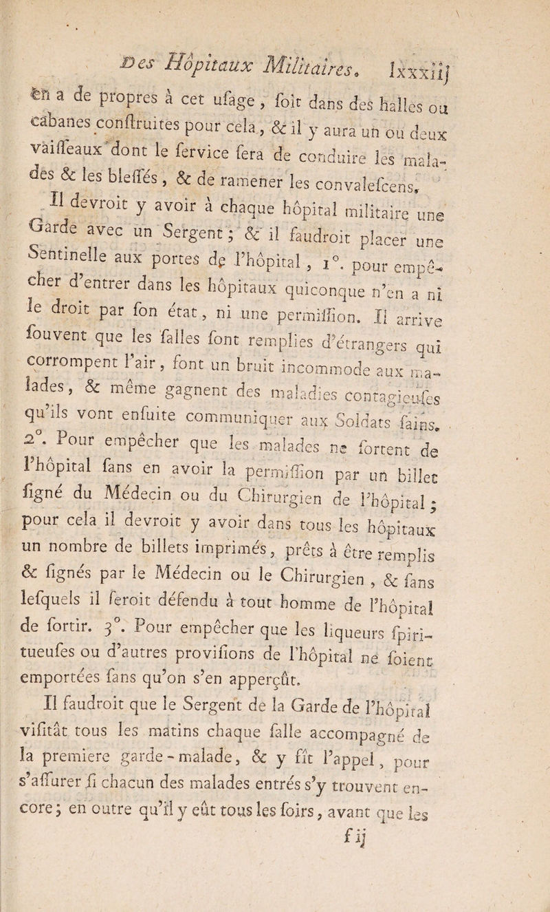 e cabanes conduites pour cela, &amp; il y aura un ou d^-^ux vaifl'eaux dont le fervice fera de conduire les ma!a- aes &amp; les blefles , &amp; de ramener les convalefcens, , Il devroit y avoir à chaque hôpital militaire une Garde avec un Sergent ; &amp;• il faudroit placer un Sentinelle aux portes dg l’hôpital , i°. pour eraptG c er d’entrer dans les hôpitaux quiconque n’en a ni le droit par fon état, ni une permiffion. Il arrive fouvent que les falles font remplies d’étrangers qui corrompent l’air , font un bruit incommode Lx n4- ladjs, &amp; même gagnent des maladies contagieufes qu ils vont enfuite communiquer auy Soldats fains, 2°.^Pour empêcher que les malades ne fortenc dj Fbopital fans en avoir la permiffion par un billet figne du Medeçin ou du Chirurgien de l’hôpital ; pour cela il devroit y avoir dans tous les hôpitaux un nombre de billets imprimés, prêts à être remolis &amp; fignés par le Médecin ou le Chirurgien , &amp; fans lefquels il feroit défendu à tout homme de l’bônital de fortir. 3 . Pour empecher que les liqueurs fpiri- tueufes ou d’autres provifions de l’hôpital ne foienc emportées fans qu’on s’en apperçût. I! faudroit que le Sergent de la Garde de rhôpitai vifitât tous les matins chaque falie accompagné de la première garde-malade, &amp; y fit l’appel, pour s’aflurer iî chacun des malades entrés s’y trouvent en¬ core ; en outre qu’il y eut tous les foirs, avant que les fij