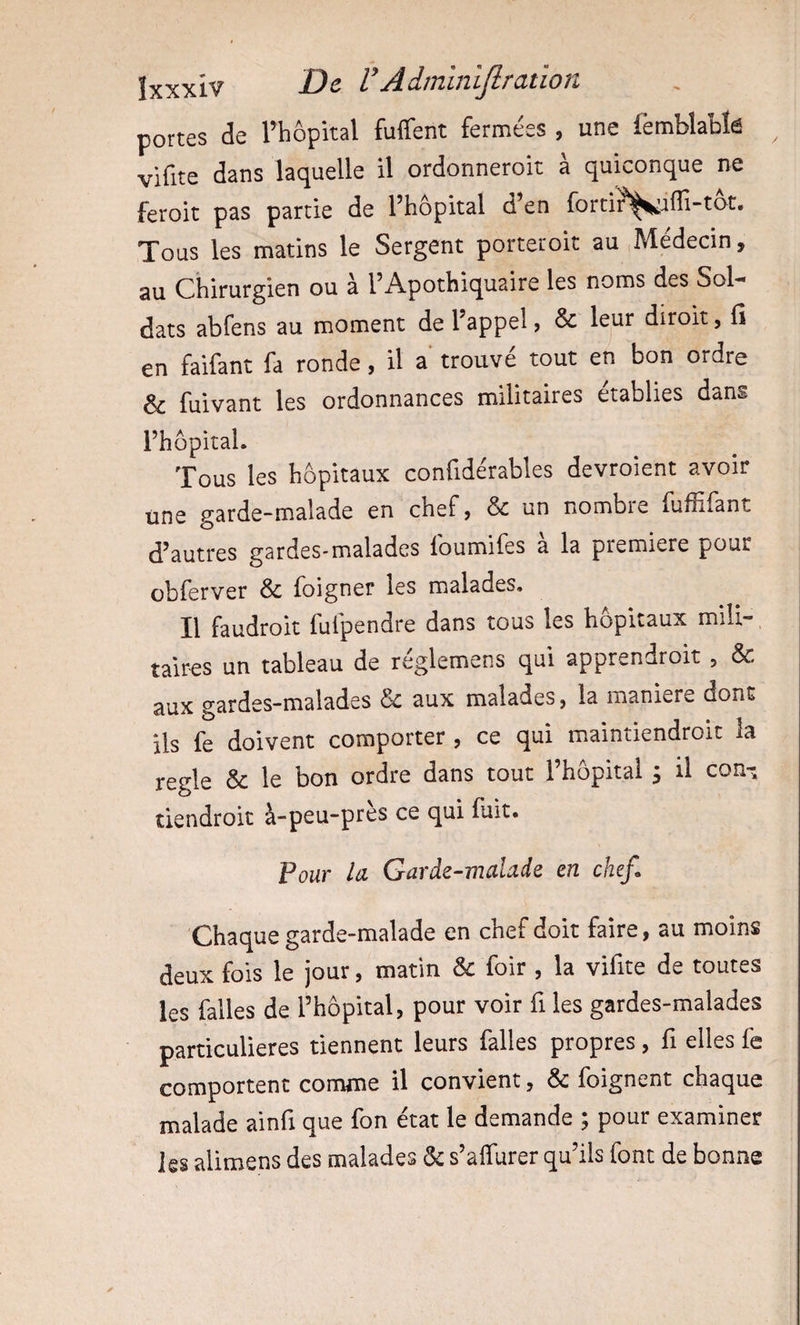 portes de l’hôpital fuffent fermées , une femblablé ^ vifite dans laquelle il ordonneroit à quiconque ne feroit pas partie de l’hôpital d’en fortir^^iffi-tot. Tous les matins le Sergent porteroit au Médecin, au Chirurgien ou à l’Apothiquaire les noms des Sol-* dats abfens au moment de l’appel, &amp; leur dlroit, H en faifant fa ronde, il a trouvé tout en bon ordre &amp; fuivant les ordonnances militaires établies dans l’hôpital. Tous les hôpitaux confidérables devroient avoir une garde-malade en chef, &amp; un nombie fuffifant d’autres gardes-malades foumifes à la première pour obferver &amp; foigner les malades. Il faudroit fufpendre dans tous les hôpitaux mili¬ taires un tableau de réglemens qui apprendroit , &amp; aux gardes-malades &amp; aux malades, la maniéré dont ils fe doivent comporter , ce qui maintiendroit la réglé &amp; le bon ordre dans tout l’hôpitai ; il con-^ tiendroic à-peu-près ce qui fuit. Pour la Garde-malade en chef. Chaque garde-malade en chef doit faire, au moins deux fois le jour, matin &amp; foir , la vifite de toutes les falles de l’hôpital, pour voir fi les gardes-malades particulières tiennent leurs falles propres, fi elles fe comportent comme il convient, &amp; foignent chaque malade ainfi que fon état le demande ; pour examiner les alimens des malades ôc s’affurer qu’ils font de bonne